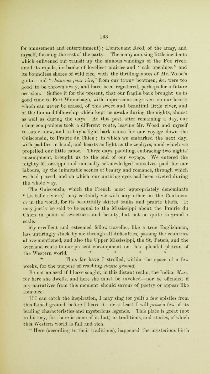 for amusement and entertainment); Lieutenant Reed, of the army, and myself, forming the rest of the party. The many amusing little incidents which enlivened our transit up the sinuous windings of the Fox river, amid its rapids, its banks of loveliest prairies and oak openings,'' and its boundless shores of wild rice, with the thrilling notes of Mr. Wood's guitar, and  chansons pour rire, from our tawny boatmen, ic. were too good to be thrown away, and have been registered, perhaps for a future occasion. Suffice it for the present, that our fragile bark brought us in good time to Fort Winnebago, with impressions engraven on our hearts which can never be erased, of this sweet and beautiful little river, and of the fun and fellowship which kept us awake during the nights, almost as well as during the days. At this post, after remaining a day, our other companions took a different route, leaving Mr. Wood and myself to cater anew, and to buy a light bark canoe for our voyage down the Ouisconsin, to Prairie du Chien ; in which we embarked the next da}', with paddles in hand, and hearts as light as the zephyrs, amid which we propelled our little canoe. Three days' paddling, embracing two nights' encampment, brought us to the end of our voyage. We entered the mighty Mississippi, and mutually acknowledged ourselves paid for our labours, by the inimitable scenes of beauty aud romance, through winch we had passed, and on which our untiring eyes had been riveted during the whole way. The Ouisconsin, which the French most appropriately denominate  La belle riviere, may certainly vie with any other on the Continent or in the world, for its beautifully skirted banks and prairie bluffs. It may justly be said to be equal to the Mississippi about the Prairie du < 'hien in point of sweetness and beauty, but not on quite so grand a scale. My excellent and esteemed fellow-traveller, like a true Englishman, has untiringly stuck by me through all difficulties, passing the countries above-mentioned, and also the Upper Mississippi, the St. Peters, and the overland route to our present encampment on this splendid plateau of the Western world. * Thus far have I strolled, within the space of a few weeks, for the purpose of reaching classic (/round. Be not amazed if I have sought, in this distant realm, the Indian Muse, for here she dwells, and here she must be invoked—nor be offended if my narratives from this moment should savour of poetry or appear like romance. If I can catch the inspiration, I may sing (or yell) a few epistles from this famed ground before I leave it ; or at least I will prose a few of its leading characteristics and mysterious legends. This place is great (not in history, for there is none of it, but) in traditions, and stories, of which this Western world is full and rich.  Here (according to their traditions), happened the mysterious birth