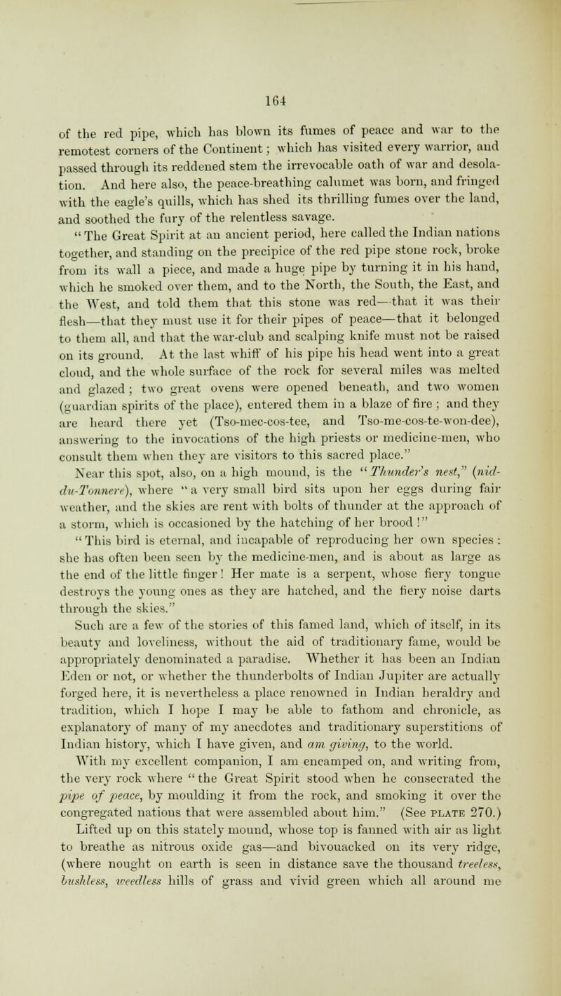of the red pipe, which has blown its fumes of peace and war to the remotest corners of the Continent; which has visited every warrior, and passed through its reddened stem the irrevocable oath of war and desola- tion. And here also, the peace-breathing calumet was born, and fringed with the eagle's quills, which has shed its thrilling fumes over the land, and soothed the fury of the relentless savage.  The Great Spirit at an ancient period, here called the Indian nations together, and standing on the precipice of the red pipe stone rock, broke from its wall a piece, and made a huge pipe by turning it in his hand, which he smoked over them, and to the North, the South, the East, and the West, and told them that this stone was red—that it was their nesh—that they must use it for their pipes of peace—that it belonged to them all, and that the war-club and scalping knife must not be raised on its ground. At the last whiff of his pipe his head went into a great cloud, and the whole surface of the rock for several miles was melted and glazed ; two great ovens were opened beneath, and two women (guardian spirits of the place), entered them in a blaze of fire ; and they are heard there yet (Tso-mec-cos-tee, and Tso-me-cos-te-won-dee), answering to the invocations of the high priests or medicine-men, who consult them when they are visitors to this sacred place. Near this spot, also, on a high mound, is the  Thunder's nest (nid- dn-Tonnere), where  a very small bird sits upon her eggs during fair weather, anil the skies are rent with bolts of thunder at the approach of a storm, which is occasioned by the hatching of her brood !  This bird is eternal, and incapable of reproducing her own species : she has often been seen by the medicine-men, and is about as large as the end of the little finger ! Her mate is a serpent, whose fiery tongue destroys the young ones as they are hatched, and the fiery noise darts through the skies. Such are a few of the stories of this famed land, which of itself, in its beauty and loveliness, without the aid of traditionary fame, would be appropriately denominated a paradise. Whether it has been an Indian Eden or not, or whether the thunderbolts of Indian Jupiter are actually forged here, it is nevertheless a place renowned in Indian heraldry and tradition, which I hope I may be able to fathom and chronicle, as explanatory of many of my anecdotes and traditionary superstitions of Indian history, which I have given, and am giving, to the world. With my excellent companion, I am encamped on, and writing from, the very rock where  the Great Spirit stood when he consecrated the pipe of peace, by moulding it from the rock, and smoking it over the congregated nations that were assembled about him. (See plate 270.) Lifted up on this stately mound, whose top is fanned with air as light to breathe as nitrous oxide gas—and bivouacked on its very ridge, (where nought on earth is seen in distance save the thousand treeless, lush/ess, weedless hills of arass and vivid green which all around me