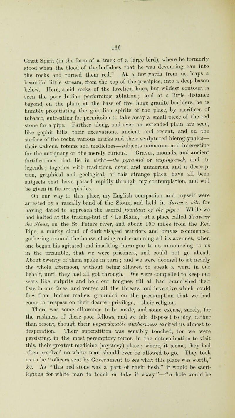 Great Spirit (in the form of a track of a large bird), where he formerly stood when the blood of the buffaloes that he was devouring, ran into the rooks and turned them red. At a few yards from us, leaps a beautiful little stream, from the top of the precipice, into a deep bason below. Here, amid rocks of the loveliest hues, but wildest contour, is seen the poor Indian performing ablution; and at a little distance beyond, on the plain, at the base of five huge granite boulders, he is humbly propitiating the guardian spirits of the place, by sacrifices of tobacco, entreating for permission to take away a small piece of the red stone for a pipe. Farther along, and over an extended plain are seen, like gophir hills, their excavations, ancient and recent, and on the surface of the rocks, various marks and their sculptured hieroglyphics— their wakons, totems and medicines—subjects numerous and interesting for the antiquary or the merely curious, Graves, mounds, and ancient fortifications that lie in sight—the pyramid or leaping-rock, and its legends; together with traditions, novel and numerous, and a descrip- tion, graphical and geological, of this strange 'place, have all been subjects that have passed rapidly through my contemplation, and will be given in future epistles. On our way to this place, my English companion and myself were arrested by a rascally band of the Sioux, and held in durance vile, for having dared to approach the sacred fountain of the pipe ! While we had halted at the trading-hut of  Le Blanc, at a place called Traverse din Sioux, on the St. Peters river, and about 150 miles from the Ked Pipe, a murky cloud of dark-visaged warriors and braves commenced gathering around the house, closing and cramming all its avenues, when one began his agitated and insulting harangue to us, announcing to us in the preamble, that we were prisoners, and could not go ahead. About twenty of them spoke in turn; and we were doomed to sit nearly the whole afternoon, without being allowed to speak a word in our behalf, until they had all got through. We were compelled to keep our seats like culprits and hold our tongues, till all had brandished their fists in our faces, and vented all the threats and invective which could flow from Indian malice, grounded on the presumption that we had come to trespass on their dearest privilege,—their religion. There was some allowance to be made, and some excuse, surely, for the rashness of these poor fellows, and we felt disposed to pity, rather than resent, though their unpardonable stubbornness excited us almost to desperation. Their superstition was sensibly touched, for we were persisting, in the most peremptory terms, in the determination to visit this, their greatest medicine (mystery) place; where, it seems, they had often resolved no white man should ever be allowed to go. They took us to be officers sent by Government to see what this place was worth, <kc. As this red stone was a part of their flesh, it would be sacri- legious for white man to touch or take it away— a hole would be