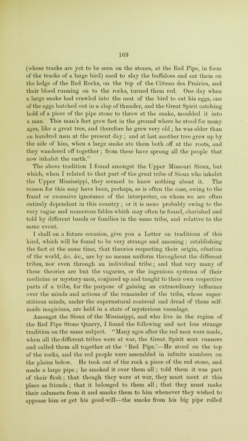 (whose tracks are yet to be seen on the stones, at the Red Pipe, in form of the tracks of a large bird) used to slay the buffaloes and eat them on the ledge of the Red Rocks, on the top of the Coteau des Prairies, and their blood running on to the rocks, turned them red. One day when a large snake had crawled into the nest of the bird to eat his eggs, one of the eggs hatched out in a clap of thunder, and the Great Spirit catching hold of a piece of the pipe stone to throw at the snake, moulded it into a man. This man's feet grew fast in the ground where he stood for many ages, like a great tree, and therefore he grew very old ; he was older than an hundred men at the present day ; and at last another tree grew up by the side of him, when a large snake ate them both off at the roots, and they wandered off together; from these have sprung all the people that now inhabit the earth. The above tradition I found amongst the Upper Missouri Sioux, but which, when 1 related to that part of tlie great tribe of Sioux who inhabit the Upper Mississippi, they seemed to know nothing about it. The reason for this may have been, perhaps, as is often the ease, owing to the fraud or excessive ignorance of the interpreter, on whom we are often entirely dependent in this country ; or it is more probably owing to the very vague and numerous fables which may often be found, cherished and told by different bands or families in the same tribe, and relative to the same event. I shall on a future occasion, give you a Letter on traditions of this kind, which will be found to be very strange and amusing; establishing (he fact at the same time, that theories respecting their origin, creation dt' the world, i&C. &c, are by no means uniform throughout the different tribes, nor even through an individual tribe; and that very many of these theories are but the vagaries, or the ingenious systems of their medicine or mystery-men, conjured up and taught to their own respective parts of a tribe, for the purpose of gaining an extraordinary influence over the minds and actions of the remainder of the tribe, whose super- stitious minds, under the supernatural controul and dread of these self- made magicians, are held in a state of mysterious vassalage. Amongst the Sioux of the Mississippi, and who live in the region of the Red Pipe Stone Quarry, I found the following and not less strange tradition on the same subject. Many ages after the red men were made, when all the different tribes were at war, the Great Spirit sent runners and called them all together at the ' Red Pipe.'—He stood on the top of the rocks, and the red people were assembled in infinite numbers on the plains below. He took out of the rock a piece of the red stone, and made a large pipe; he smoked it over them all; told them it was part of their flesh ; that though they were at war, they must meet at this place as friends; that it belonged to them all; that they must make their calumets from it and smoke them to him whenever they wished to appease him or get his good-will—the smoke from his big pipe rolled