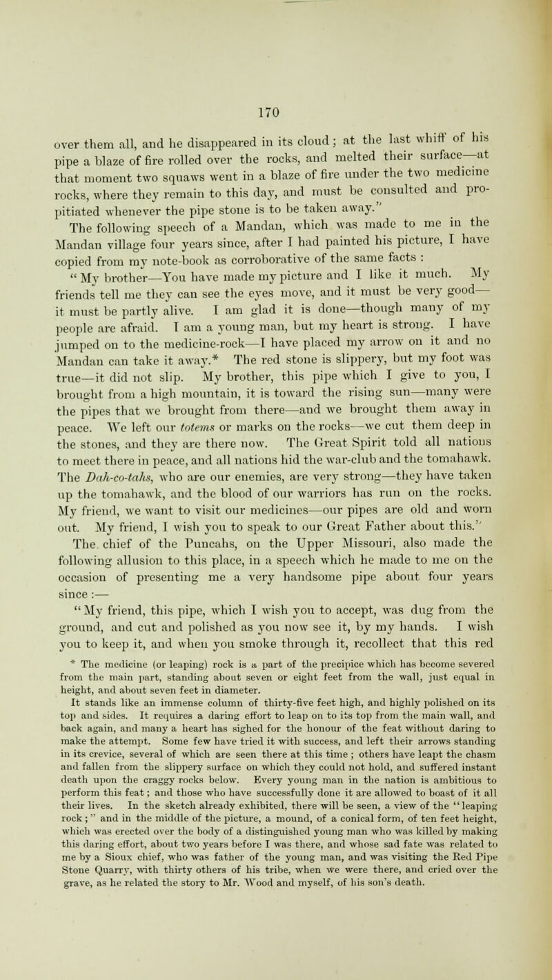 over them all, and he disappeared in its cloud; at the last whiff of his pipe a blaze of fire rolled over the rocks, and melted their surface—at that moment two squaws went in a blaze of fire under the two medicine rocks, where they remain to this day, and must be consulted and pro- pitiated whenever the pipe stone is to be taken away. The following speech of a Mandan, which was made to me in the Mandan village four years since, after I had painted his picture, I have copied from my note-book as corroborative of the same facts : My brother—You have made my picture and I like it much. My friends tell me they can see the eyes move, and it must be very good- it must be partly alive. I am glad it is done—though many of my people are afraid. 1 am a young man, but my heart is strong. I have jumped on to the medicine-rock—I have placed my arrow on it and no Mandan can take it away* The red stone is slippery, but my foot was tnle_it did not slip. My brother, this pipe which I give to you, I brought from a high mountain, it is toward the rising sun—many were the pipes that we brought from there—and we brought them away in peace. We left our totems or marks on the rocks—we cut them deep in the stones, and they are there now. The Great Spirit told all nations to meet there in peace, and all nations hid the war-club and the tomahawk. The Dah-co-ta/is, who are our enemies, are very strong—they have taken up the tomahawk, and the blood of our warriors has run on the rocks. My friend, we want to visit our medicines—our pipes are old and worn out. My friend, I wish you to speak to our Great Father about this.'' The chief of the Puncahs, on the Upper Missouri, also made the following allusion to this place, in a speech which he made to me on the occasion of presenting me a very handsome pipe about four years since :—  My friend, this pipe, which I wish you to accept, was dug from the ground, and cut and polished as you now see it, by my hands. I wish you to keep it, and when you smoke through it, recollect that this red * The medicine (or leaping) rock is a part of the precipice which has become severed from the main part, standing about seven or eight feet from the wall, just equal in height, and about seven feet in diameter. It stands like an immense column of thirty-five feet high, and highly polished on its top and sides. It requires a daring effort to leap on to its top from the main wall, and back again, and many a heart has sighed for the honour of the feat without daring to make the attempt. Some few have tried it with success, and left their arrows standing in its crevice, several of which are seen there at this time ; others have leapt the chasm and fallen from the slippery surface on which they could not hold, and suffered instant death upon the craggy rocks below. Every young man in the nation is ambitious to perform this feat; and those who have successfully done it are allowed to boast of it all their lives. In the sketch already exhibited, there will be seen, a view of the leaping rock ;  and in the middle of the picture, a mound, of a conical form, of ten feet height, which was erected over the body of a distinguished young man who was killed by making this daring effort, about two years before I was there, and whose sad fate was related to me by a Sioux chief, who was father of the young man, and was visiting the Red Pipe Stone Quarry, with thirty others of his tribe, when we were there, and cried over the grave, as he related the story to Mr. Wood and myself, of his son's death.