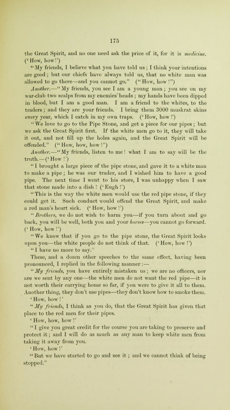 the Great Spirit, and no one need ask the price of it, for it is medicine. ('How, how!') My friends, I believe what you have told us ; I think your intentions are good ; but our chiefs have always told us, that no white man was allowed to go there—and you cannot go. (How, how !) Another.—My friends, you see I am a young man; you see on my war-club two scalps from my enemies' heads ; my hands have been dipped in blood, but I am a good man. I am a friend to the whites, to the traders ; and they are your friends. I bring them 3000 muskrat skins every year, which I catch in my own traps. ('How, how !')  We love to go to the Pipe Stone, and get a piece for our pipes ; but we ask the Great Spirit first. If the white men go to it, they will take it out, and not fill up the holes again, and the Great Spirit will be offended. (How, how, how!) Another.—My friends, listen to me! what I am to say will be the truth.—('How !')  I brought a large piece of the pipe stone, and gave it to a white man to make a pipe; he was our trader, and I wished him to have a good pipe. The next time I went to his store, I was unhappy when I saw that stone made into a dish ! ('Eugh !') This is the way the white men would use the red pipe stone, if they could get it. Such conduct would offend the Great Spirit, and make a red man's heart sick. (' How, how !')  Brothers, we do not wish to harm you—if you turn about and go back, you will be well, both you and your horses—you cannot go forward. ('How, how!')  We know that if you go to the pipe stone, the Great Spirit looks upon you—the white people do not think of that. ('How, how !') I have no more to say. These, and a dozen other speeches to the same effect, having been pronounced, 1 replied in the following manner :— My friends, you have entirely mistaken us; we are no officers, nor are we sent by any one—the white men do not want the red pipe—it is not worth their carrying home so far, if you were to give it all to them. Another thing, they don't use pipes—they don't know how to smoke them. ' How, how !'  My friends, I think as you do, that the Great Spirit has given that place to the red men for their pipes. ' How, how, how !'  I give you great credit for the course you are taking to preserve and protect it; and I will do as much as any man to keep white men from taking it away from you. ' How, how !'  But we have started to go and see it ; and we cannot think of being stopped.