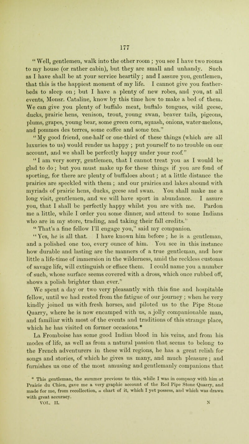  Well, gentlemen, walk into the other room ; you see I have two rooms to my house (or rather cabin), but they are small and unhandy. Such as I have shall be at your service heartily; and I assure you, gentlemen, that this is the happiest moment of my life. I cannot give you feather- beds to sleep on; but I have a plenty of new robes, and you, at all events, Monsr. Cataline, know by this time how to make a bed of them. We can give you plenty of buffalo meat, buffalo tongues, wild geese, ducks, prairie hens, venison, trout, young swan, beaver tails, pigeons, plums, grapes, young bear, some green corn, squash, onions, water-melons, and pommes des terrcs, some coffee and some tea. My good friend, one-half or one-third of these things (which are all luxuries to us) would render us happy ; put yourself to no trouble on our account, and we shall be perfectly happy under your roof.  1 am very sorry, gentlemen, that I cannot treat you as I would be glad to do; but you must make up for these things if you are fond of sporting, for there are plenty of buffaloes about; at a little distance the prairies are speckled with them ; and our prairies and lakes abound with myriads of prairie hens, ducks, geese and swan. You shall make me a long visit, gentlemen, and we will have sport in abundance. I assure you, that I shall be perfectly happy whilst you are with me. Pardon me a little, while I order you some dinner, and attend to some Indians who are in my store, trading, and taking their fall credits.''  That's a fine fellow I'll engage you, said my companion. Yes, he is all that. I have known him before ; he is a gentleman, and a polished one too, every ounce of him. You see in this instance how durable and lasting are the manners of a true gentleman, and how little a life-time of immersion in the wilderness, amid the reckless customs of savage life, will extinguish or efface them. I could name you a number of such, whose surface seems covered with a dross, which once rubbed off, shows a polish brighter than ever. We spent a day or two very pleasantly with this fine and hospitable fellow, until we had rested from the fatigue of our journey ; when he very kindly joined us with fresh horses, and piloted us to the Pipe Stone Quarry, where he is now encamped with us, a jolly compauionable man, and familiar with most of the events and traditions of this strange place, which he has visited on former occasions.* La Fromboise has some good Indian blood in his veins, and from his modes of life, as well as from a natural passion that seems to belong to the French adventurers in these wild regions, he has a great relish for songs and stories, of which he gives us many, and much pleasure ; and furnishes us one of the most amusing and gentlemanly companions that * This gentleman, the summer previous to this, while I was in company with him at Prairie du Chien, gave me a very graphic account of the Red Pipe Stone Quarry, and made for me, from recollection, » chart of it, which I yet possess, and which was drawn with great accuracy. VOL II. X