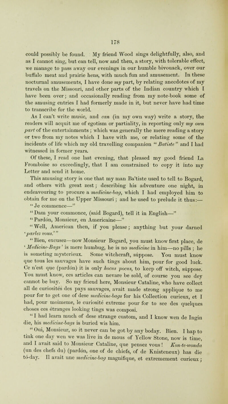 could possibly be found. My friend Wood sings delightfully, also, and as I cannot sing, but can tell, now and then, a story, with tolerable effect, we manage to pass away our evenings in our humble bivouack, over our buffalo meat and prairie hens, with much fun and amusement. In these nocturnal amusements, I have done my part, by relating anecdotes of my travels on the Missouri, and other parts of the Indian country which I have been over; and occasionally reading from my note-book some of the amusing entries I had formerly made in it, but never have had time to transcribe for the world. As I can't write music, and can (in my own way) write a story, the readers will acquit me of egotism or partiality, in reporting only my own part of the entertainments ; which was generally the mere reading a story or two from my notes which I have with me, or relating some of the incidents of life which my old travelling companion  Batiste  and I had witnessed in former years. Of these, I read one last evening, that pleased my good friend La Fromboise so exceedingly, that I am constrained to copy it into my Letter and send it home. This amusing story is oue that my man Ba'tiste used to tell to Bogard, and others with great zest; describing his adventure one night, in endeavouring to procure a medicine-bag, which I had employed him to obtain for me on the Upper Missouri; and he used to prelude it thus:—  Je commence—  Dam your commonce, (said Bogard), tell it in English—  Pardon, Monsieur, en Americaine—  Well, American then, if you please; anything but your darned 'parlez vous.'  Bien, excusez—now Monsieur Bogard, you must know first place, de ' Medicine-Bags ' is mere humbug, he is no medicine in him—no pills ; he is someting mysterieux. Some witchcraft, suppose. You must know que tous les sauvages have such tings about him, pour for good luck. Ce n'est que (pardon) it is only hocus pocvs, to keep off witch, suppose. You must know, ces articles can nevare be sold, of course you see dey cannot be buy. So my friend here, Monsieur Cataline, who have collect all de curiosites des pays sauvages, avait made strong applique to me pour for to get one of dese medicine-bags for his Collection curieux, et I had, pour moimeme, le curiosite extreme pour for to see des quelques choses ces etranges looking tings was composi.  I had learn much of dese strange custom, and I know wen de Ingin die, his medicine-bags is buried wis him.  Oui, Monsieur, so it never can be got by any boday. Bien. I hap to tink one day wen we was live in de mous of Yellow Stone, now is time, and I avait said to Monsieur Cataline, que pensez vous ! Kon-te-wonda (un des chefs du) (pardon, one of de chiefs, of de Knisteneux) has die to-day. II avait une medicine-bag magnifique, et extremement curieux;