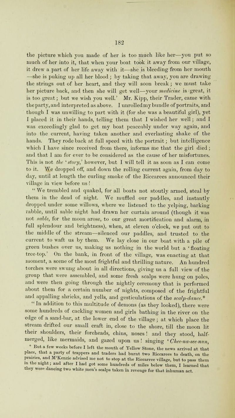 the picture which you made of her is too much like her—you put so much of her into it, that when your boat took it away from our village, it drew a part of her life away with it—she is bleeding from her mouth —she is puking up all her blood; by taking that away, you are drawing the strings out of her heart, and they will soon break ; we must take her picture back, and then she will get well—your medicine is great, it is too great; but we wish you well.' Mr. Kipp, their Trader, came with the party, and interpreted as above. I unrolled my bundle of portraits, and though I was unwilling to part with it (for she was a beautiful girl), yet I placed it in their hands, telling them that I wished her well; and I was exceedingly glad to get my boat peaceably under way again, and into the current, having taken another and everlasting shake of the hands. They rode back at full speed with the portrait; but intelligence which I have since received from there, informs me that the girl died ; and that I am for ever to be considered as the cause of her misfortunes. This is not the 'story,' however, but I will tell it as soon as I can come to it. We dropped off, and down the rolling current again, from day to day, until at length the curling smoke of the Riccarees announced their village in view before us !  We trembled and quaked, for all boats not stoutly armed, steal by them in the dead of night. We muffled our paddles, and instantly dropped under some willows, where we listened to the yelping, barking rabble, until sable night had drawn her curtain around (though it was not sable, for the moon arose, to our great mortification and alarm, in full splendour and brightness), when, at eleven o'clock, we put out to the middle of the stream—silenced our paddles, and trusted to the current to waft us by them. We lay close in our boat with a pile of green bushes over us, making us nothing in the world but a ' floating tree-top.' On the bank, in front of the village, was enacting at that moment, a scene of the most frightful and thrilling nature. An hundred torches were swung about in all directions, giving us a full view of the group that were assembled, and some fresh scalps were hung on poles, and were then going through the nightly ceremony that is performed about them for a certain number of nights, composed of the frightful and appalling shrieks, and yells, and gesticulations of the scalp-dance*  In addition to this multitude of demons (as they looked), there were some hundreds of cackling women and girls bathing in the river on the edge of a sand-bar, at the lower end of the village; at which place the stream drifted our small craft in, close to the shore, till the moon lit their shoulders, their foreheads, chins, noses! and they stood, half- merged, like mermaids, and gazed upon us! singing ' Chee-na-see-nun, * But a few weeks before I left the mouth of Yellow Stone, the news arrived at that place, that a party of trappers and traders had burnt two Riccarees to death, on the prairies, and M'Kenzie advised me not to stop at the Eiccarree village, but to pass them m the night; and after I had got some hundreds of miles below them, I learned that they were dancing two white men's scalps taken in revenge for that inhuman act