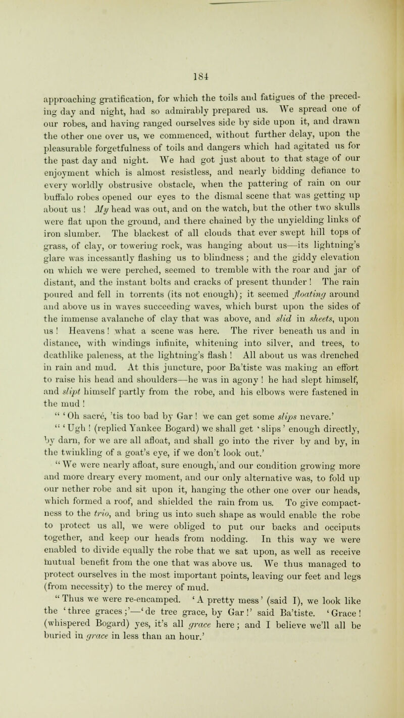approaching gratification, for which the toils ami fatigues of the preced- ing day and night, had so admirably prepared us. We spread one of our robes, and having ranged ourselves side by side upon it, and drawn the other one over us, we commenced, without further delay, upon the pleasurable forgetfulness of toils and dangers which had agitated us for the past day and night. We had got just about to that stage of our enjoyment which is almost resistless, and nearly bidding defiance to every worldly obstrusive obstacle, when the pattering of rain on our buffalo robes opened our eyes to the dismal scene that was getting up about us ! My head was out, and on the watch, but the other two skulls were flat upon the ground, and there chained by the unyielding links of iron slumber. The blackest of all clouds that ever swept hill tops of grass, of clay, or towering rock, was hanging about us—its lightning's glare was incessantly flashing us to blindness ; and the giddy elevation on which we were perched, seemed to tremble with the roar and jar of distant, and the instant bolts and cracks of present thunder ! The rain poured and fell in torrents (its not enough); it seemed floating around and above us in waves succeeding waves, which burst upon the sides of the immense avalanche of clay that was above, and slid in sheets, upon us ! Heavens ! what a scene was here. The river beneath us and in distance, with windings infinite, whitening into silver, and trees, to deathlike paleness, at the lightning's flash! All about us was drenched in rain and mud. At this juncture, poor Ba'tiste was making an effort to raise his head and shoulders—he was in agony ! he had slept himself, and dipt himself partly from the robe, and his elbows were fastened in the mud !  ' Oh sacre, 'tis too bad by Gar! we can get some slips nevare.'  ' Ugh ! (replied Yankee Bogard) we shall get ' slips ' enough directly, by darn, for we are all afloat, and shall go into the river by and by, in the twinkling of a goat's eye, if we don't look out.'  We were nearly afloat, sure enough/and our condition growing more and more dreary every moment, and our only alternative was, to fold up our nether robe and sit upon it, hanging the other one over our heads, which formed a roof, and shielded the rain from us. To give compact- ness to the trio, and bring us into such shape as would enable the robe to protect us all, we were obliged to put our backs and occiputs together, and keep our heads from nodding. In this way we were enabled to divide equally the robe that we sat upon, as well as receive tuutual benefit from the one that was above us. We thus managed to protect ourselves in the most important points, leaving our feet and legs (from necessity) to the mercy of mud.  Thus we were re-encamped. ' A pretty mess' (said I), we look like the 'three graces;'—'de tree grace, by Gar!' said Ba'tiste. 'Grace! (whispered Bogard) yes, it's all grace here; and I believe we'll all be buried in grace in less than an hour.'