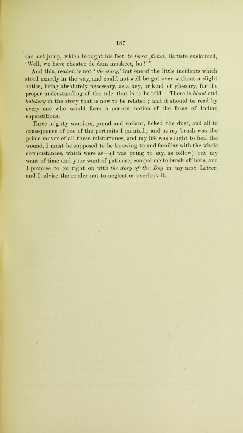 the last jump, which brought his feet to terra firma, Ba'tiste exclaimed, ' Well, we have cheatee de dam muskeet, ha !'  And this, reader, is not ' the story,' but one of the little incidents which stood exactly in the way, and could not well be got over without a slight notice, being absolutely necessary, as a key, or kind of glossary, for the proper understanding of the tale that is to be told. There is blood and butchery in the story that is now to be related ; and it should be read by every one who would form a correct uotion of the force of Indian superstitions. Three mighty warriors, proud and valiant, licked the dust, and all in consequence of one of the portraits I painted; and as my brush was the prime mover of all these misfortunes, and my life was sought to heal the wound, I must be supposed to be knowing to and familiar with the whole circumstances, which were as—(I was going to say, as follow) but my want of time and your want of patience, compel me to break off here, and 1 promise to go right on with the story of the Dog in my next Letter, and I advise the reader not to neglect or overlook it.