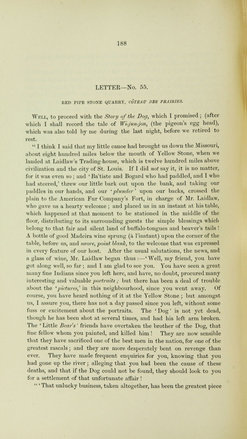 LETTER—No. 55. RED PIPE STONE QUARRY, CUIBAD DBS PRAIRIES. Well, to proceed with the Story of the Dog, which I promised; (after which I shall record the tale of Wi-jmi-jon, (the pigeon's egg head), which was also told by me during the last night, before we retired to rest.  I think I said that my little canoe had brought us down the Missouri, about eight hundred miles below the mouth of Yellow Stone, when we landed at Laidlaw's Trading-house, which is twelve hundred miles above civilization and the city of St. Louis. If I did not say it, it is no matter, for it was even so ; and ' Ba'tiste and Bogard who had paddled, and I who had steered,' threw our little bark out upon the bank, and taking our paddles in our hands, and our 'plunder' upon our backs, crossed the plain to the American Fur Company's Fort, in charge of Mr. Laidlaw, who gave us a hearty welcome ; and placed us in an instant at his table, which happened at that moment to be stationed in the middle of the floor, distributing to its surrounding guests the simple blessings which belong to that fair and silent land of buffalo-tongues and beaver's tails ! A bottle of good Madeira wine sprung (a l'instant) upon the corner of the table, before us, and swore, point blank, to the welcome that was expressed in every feature of our host. After the usual salutations, the news, and a glass of wine, Mr. Laidlaw began thus :—' Well, my friend, you have got along well, so far ; and I am glad to see you. You have seen a great many fine Indians since you left here, and have, no doubt, procured many interesting and valuable portraits ; but there has been a deal of trouble about the 'pictures,' in this neighbourhood, since you went away. Of course, you have heard nothing of it at the Yellow Stone ; but amongst us, I assure you, there has not a day passed since you left, without some fuss or excitement about the portraits. The ' Dog' is not yet dead, though he has been shot at several times, and had his left arm broken. The ' Little Bear's' friends have overtaken the brother of the Dog, that fine fellow whom you painted, and killed him! They are now sensible that they have sacrificed one of the best men in the nation, for one of the greatest rascals; and they are more desperately bent on revenge than ever. They have made frequent enquiries for you, knowing that you had gone up the river; alleging that you had been the cause of these deaths, and that if the Dog could not be found, they should look to you for a settlement of that unfortunate affair !  ' That unlucky business, taken altogether, has been the greatest piece