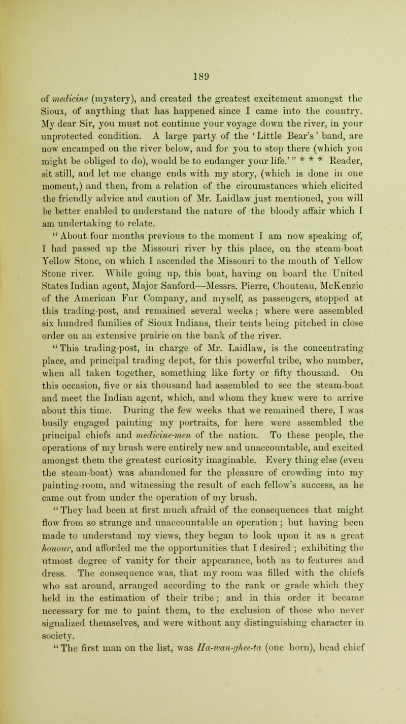of medicine (mystery), and created the greatest excitement amongst the Sioux, of anything that has happened since I came into the country. My dear Sir, you must not continue your voyage down the river, in your unprotected condition. A large party of the ' Little Bear's' band, are now encamped on the river below, and for you to stop there (which you might be obliged to do), would be to endanger your life.'  * * * Reader, sit still, and let me change ends with my story, (which is done in one moment,) and then, from a relation of the circumstances which elicited the friendly advice and caution of Mr. Laidlaw just mentioned, you will be better enabled to understand the nature of the bloody affair which I am undertaking to relate.  About four months previous to the moment I am now speaking of, I had passed up the Missouri river by this place, on the steam boat Yellow Stone, on which I ascended the Missouri to the mouth of Yellow Stone river. While going up, this boat, having on board the United States Indian agent, Major Sanford—Messrs. Pierre, Chouteau, McKenzic of the American Fur Company, and myself, as passengers, stopped at this trading-post, and remained several weeks; where were assembled six hundred families of Sioux Indians, their tents being pitched in close order on an extensive prairie on the bank of the river.  This trading-post, in charge of Mr. Laidlaw, is the concentrating place, and principal trading depot, for this powerful tribe, who number, when all taken together, something like forty or fifty thousand. On this occasion, five or six thousand had assembled to see the steam-boat and meet the Indian agent, which, and whom they knew were to arrive about this time. During the few weeks that we remained there, I was busily engaged painting my portraits, for here were assembled the principal chiefs and medicine-men of the nation. To these people, the operations of my brush were entirely new and unaccountable, and excited amongst them the greatest curiosity imaginable. Every thing else (even the steam-boat) was abandoned for the pleasure of crowding into my painting-room, and witnessing the result of each fellow's success, as he came out from under the operation of my brush.  They had been at first much afraid of the consequences that might flow from so strange and unaccountable an operation; but having been made to understand my views, they began to look upon it as a great honour, and afforded me the opportunities that I desired ; exhibiting the utmost degree of vanity for their appearance, both as to features and dress. The consequence was, that my room was filled with the chiefs who sat around, arranged according to the rank or grade which they held in the estimation of their tribe; and in this order it became necessary for me to paint them, to the exclusion of those who never signalized themselves, and were without any distinguishing character in society.  The first man on the list, was Ha-ican-ghee-ta (one horn), head chief