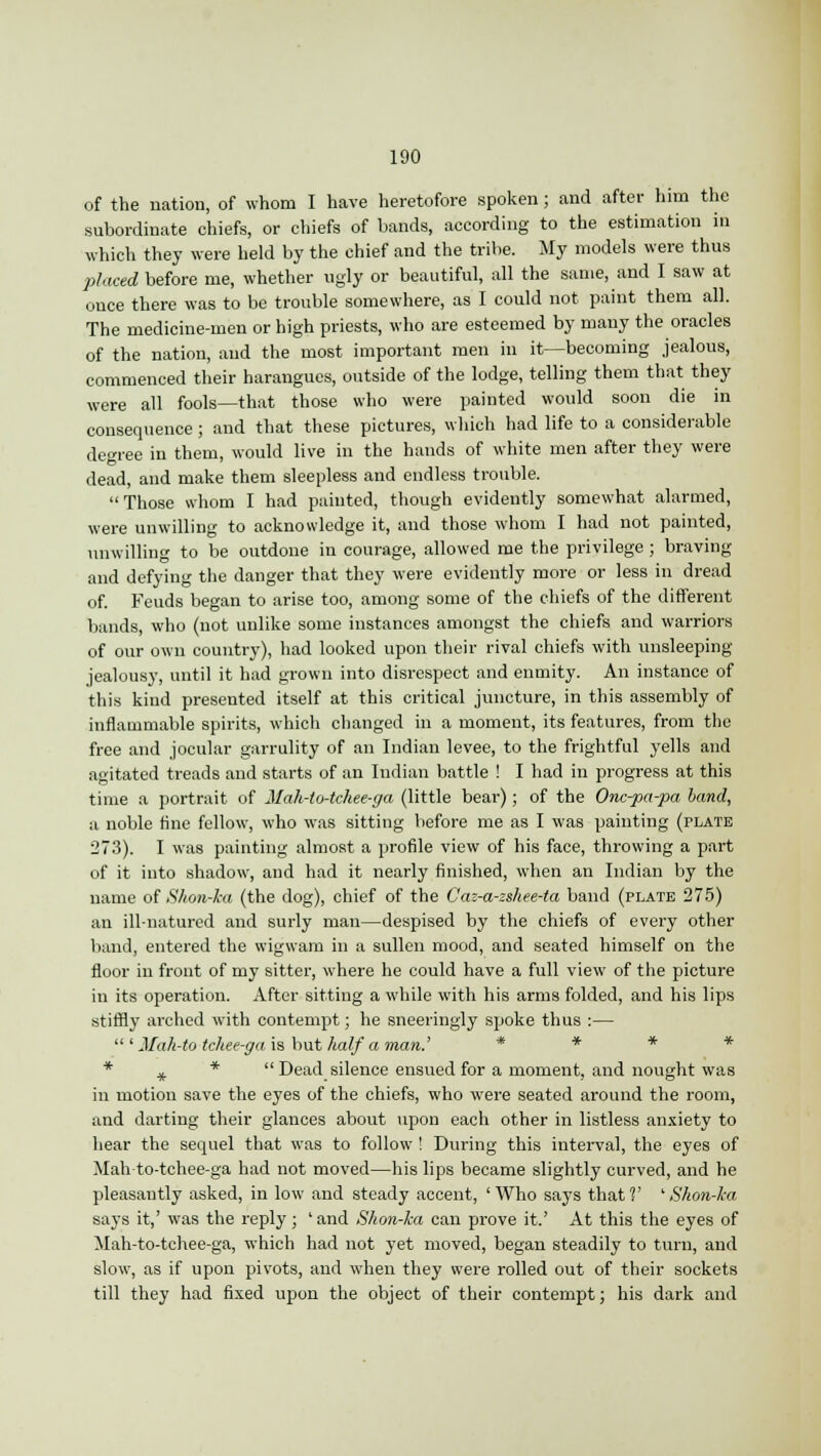 of the nation, of whom I have heretofore spoken; and after him the subordinate chiefs, or chiefs of bands, according to the estimation in which they were held by the chief and the tribe. My models were thus placed before me, whether ugly or beautiful, all the same, and I saw at once there was to be trouble somewhere, as I could not paint them all. The medicine-men or high priests, who are esteemed by many the oracles of the nation, and the most important men in it—becoming jealous, commenced their harangues, outside of the lodge, telling them that they were all fools—that those who were painted would soon die in consequence; and that these pictures, which had life to a considerable degree in them, would live in the hands of white men after they were dead, and make them sleepless and endless trouble. Those whom I had painted, though evidently somewhat alarmed, were unwilling to acknowledge it, and those whom I had not painted, unwilling to be outdone in courage, allowed me the privilege ; braving and defying the danger that they were evidently more or less in dread of. Feuds began to arise too, among some of the chiefs of the different bands, who (not unlike some instances amongst the chiefs and warriors of our own country), had looked upon their rival chiefs with unsleeping jealousy, until it had grown into disrespect and enmity. An instance of this kind presented itself at this critical juncture, in this assembly of inflammable spirits, which changed in a moment, its features, from the free and jocular garrulity of an Indian levee, to the frightful yells and agitated treads and starts of an Indian battle ! I had in progress at this time a portrait of Mah-to-tchee-ga (little bear) ; of the Onc-pa-pa band, a noble fine fellow, who was sitting before me as I was painting (plate 273). I was painting almost a profile view of his face, throwing a part of it into shadow, and had it nearly finished, when an Indian by the name of Shon-ka (the dog), chief of the Caz-a-zshee-ta band (plate 275) an ill-natured and surly man—despised by the chiefs of every other band, entered the wigwam in a sullen mood, and seated himself on the floor in front of my sitter, where he could have a full view of the picture in its operation. After sitting a while with his arms folded, and his lips stiffly arched with contempt; he sneeringly spoke thus :— ' Mah-to tchee-ga is but half a man.' * * * + *  Dead silence ensued for a moment, and nought was in motion save the eyes of the chiefs, who were seated around the room, and darting their glances about upon each other in listless anxiety to hear the sequel that was to follow ! During this interval, the eyes of Mah-to-tchee-ga had not moved—his lips became slightly curved, and he pleasantly asked, in low and steady accent, 'Who says that?' 'Shon-ka says it,' was the reply ; ' and Shon-ka can prove it.' At this the eyes of Mah-to-tchee-ga, which had not yet moved, began steadily to turn, and slow, as if upon pivots, and when they were rolled out of their sockets till they had fixed upon the object of their contempt; his dark and