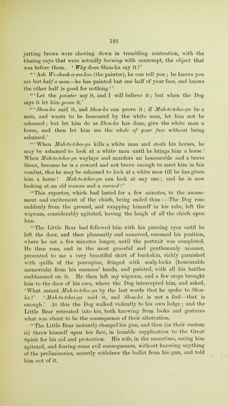 jutting brows were shoving down in trembling contention, with the blazing rays that were actually burning with contempt, the object that was before them. ' Why does Shon-ka say it %'  ' Ask We-cha»h-a-wa-kon (the painter), he can tell you ; he knows you are but half a man—he has painted but one half of your face, and knows the other half is good for nothing !' ' Let the painter say it, and I will believe it; but when the Dog says it let him prove it.' 'Shon-ka said it, and Shon-ka can prove it; if Mah-to-tchee-ga be a man, and wants to be honoured by the white men, let him not be ashamed; but let him do as Shon-ka has done, give the white man a horse, and then let him see the whole of your face without being ashamed.'  ' When Mah-to-tchee-ga kills a white man and steals his horses, he may be ashamed to look at a white man until he brings him a horse ! When Mah-to-tchee-ga waylays and murders an honourable and a brave Sioux, because he is a coward and not brave enough to meet him in fair combat, then he may be ashamed to look at a white man till he has given him a horse ! Mah-to-tchee-ga can look at any one ; and he is now- looking at an old woman and a coward/'  This repartee, which had lasted for a few minutes, to the amuse- ment and excitement of the chiefs, being ended thus :—The Dog rose suddenly from the ground, and wrapping himself in his robe, left the wigwam, considerably agitated, having the laugh of all the chiefs upon him.  The Little Bear had followed him with his piercing eyes until he left the door, and then pleasantly and unmoved, resumed his position, where he sat a few minutes longer, until the portrait was completed. He then rose, and in the most graceful and gentlemanly manner, presented to me a very beautiful shirt of buckskin, richly garnished with quills of the porcupine, fringed with scalp-locks (honourable memorials) from his enemies' heads, and painted, with all his battles emblazoned on it. He then left my wigwam, and a few steps brought him to the door of his own, where the Dog intercepted him, and asked, ' What meant Mah-to-tchee-ga by the last words that he spoke to Shon- ka '!' ' Mah-to-tchee-ga said it, and Shon-ka is not a fool—that is enough.' At this the Dog walked violently to his own lodge ; and the Little Bear retreated into his, both knowing from looks and gestures what was about to be the consequence of their altercation.  The Little Bear instantly charged his gun, and then (as their custom is) threw himself upon his face, in humble supplication to the Great Spirit for his aid and protection. His wife, in the meantime, seeing him agitated, and fearing some evil consequences, without knowing anything of the preliminaries, secretly withdrew the bullet from his gun, and told him not of it.