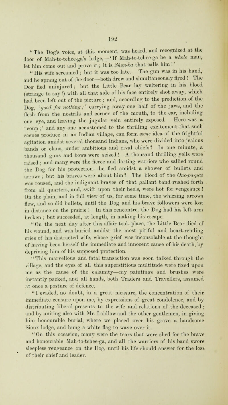  The Dog's voice, at this moment, was heard, and recognized at the door of Mah-to-tchee-ga's lodge,—' If Mah-to-tchee-ga be a whole man, let him come out and prove it; it is Shon-ka that calls him !'  His wife screamed; but it was too late. The gun was in his hand, and he sprang out of the door—both drew and simultaneously fired ! The Dog fled uninjured ; but the Little Bear lay weltering in his blood (strange to say!) with all that side of his face entirely shot away, which had been left out of the picture ; and, according to the prediction of the Dog, 'good for nothing,' carrying away one half of the jaws, and the flesh from the nostrils and corner of the mouth, to the ear, including one eye, and leaving the jugular vein entirely exposed. Here was a ' coup ;' and any one accustomed to the thrilling excitement that such scenes produce in an Indian village, can form some idea of the frightful agitation amidst several thousand Indians, who were divided into jealous bands or clans, under ambitious and rival chiefs? In one minute, a thousand guns and bows were seized ! A thousand thrilling yells were raised ; and many were the fierce and darting warriors who sallied round the Do<* for his protection—he fled amidst a shower of bullets and arrows ; but his braves were about him ? The blood of the Onc-pa-pas was roused, and the indignant braves of that gallant band rushed forth from all quarters, and, swift upon their heels, were hot for vengeance ! On the plain, and in full view of us, for some time, the whizzing arrows flew, and so did bullets, until the Dog and his brave followers were lost in distance on the prairie ! In this rencontre, the Dog had his left arm broken ; but succeeded, at length, in making his escape.  On the next day after this affair took place, the Little Bear died of his wound, and was buried amidst the most pitiful and heart-rending cries of his distracted wife, whose grief was inconsolable at the thought of having been herself the immediate and innocent cause of his death, by depriving him of his supposed protection.  This marvellous and fatal transaction was soon talked through the village, and the eyes of all this superstitious multitude were fixed upon me as the cause of the calamity—my paintings and brushes were instantly packed, and all hands, both Traders and Travellers, assumed at once a posture of defence.  I evaded, no doubt, in a great measure, the concentration of their immediate censure upon me, by expressions of great condolence, and by distributing liberal presents to the wife and relations of the deceased ; and by uniting also with Mr. Laidlaw and the other gentlemen, in giving him honourable burial, where we placed over his grave a handsome Sioux lodge, and hung a white flag to wave over it.  On this occasion, many were the tears that were shed for the brave and honourable Mah-to-tchee-ga, and all the warriors of his band swore sleepless vengeance on the Dog, until his life should answer for the loss of their chief and leader.