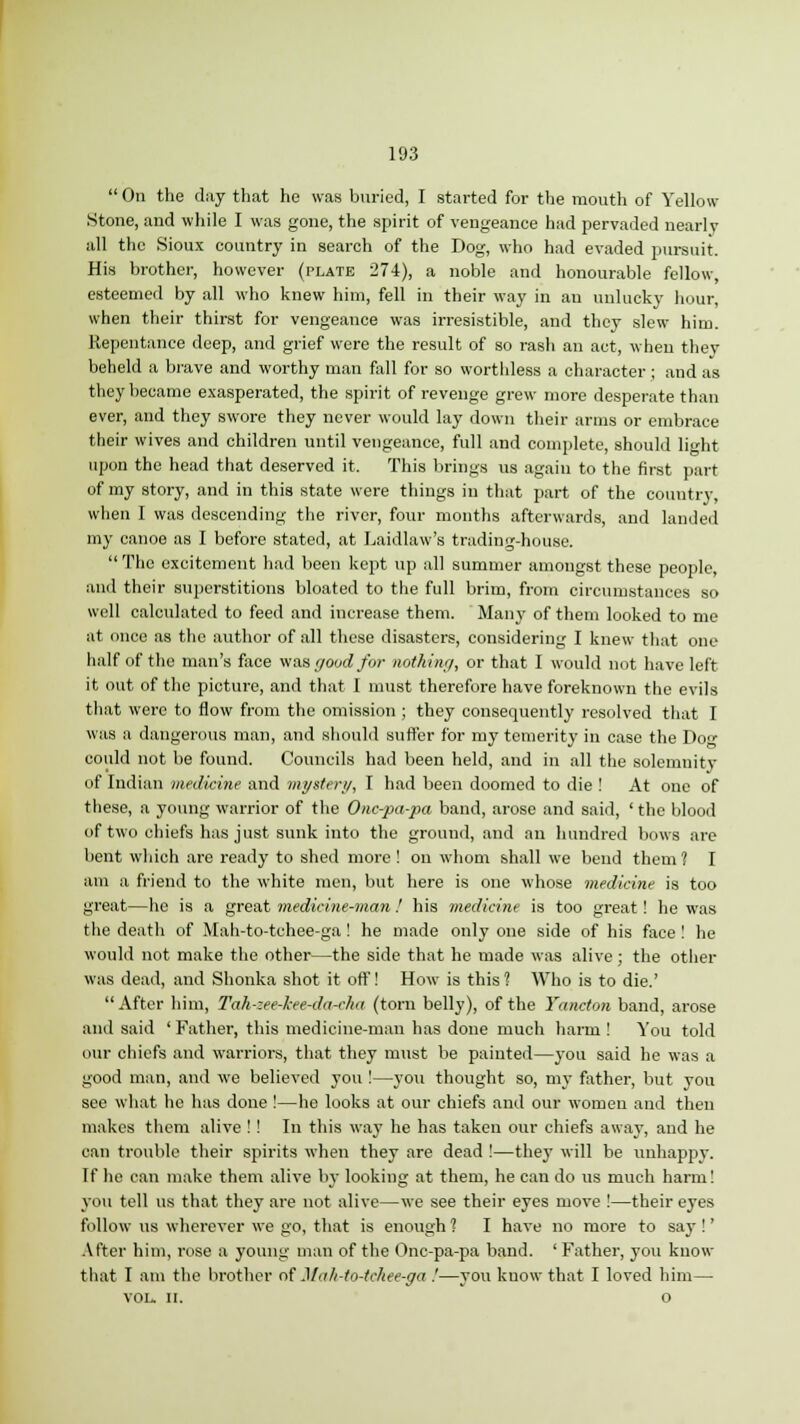  On the day that he was buried, I started for the mouth of Yellow- Stone, and while I was gone, the spirit of vengeance had pervaded nearly all the Sioux country in search of the Dog, who had evaded pursuit. His brother, however (plate 274), a noble and honourable fellow, esteemed by all who knew him, fell in their way in an unlucky hour, when their thirst for vengeance was irresistible, and they slew him. Repentance deep, and grief were the result of so rash an act, when they beheld a brave and worthy man fall for so worthless a character ; and as they became exasperated, the spirit of revenge grew more desperate than ever, and they swore they never would lay down their arms or embrace their wives and children until vengeance, full and complete, should light upon the head that deserved it. This brings us again to the first part of my story, and in this state were things in that part of the country, when I was descending the river, four months afterwards, and landed my canoe as I before stated, at Laidlaw's trading-house.  The excitement had been kept up all summer amongst these people, and their superstitions bloated to the full brim, from circumstances so well calculated to feed and increase them. Many of them looked to me at once as the author of all these disasters, considering I knew that one half of the man's face was good for nothing, or that I would not have left it out of the picture, and that I must therefore have foreknown the evils that were to flow from the omission ; they consequently resolved that I was a dangerous man, and should suffer for my temerity in case the Do could not be found. Councils had been held, and in all the solemnity of Indian medicine and mystery, I had been doomed to die ! At one of these, a young warrior of the Onc-pa-pa band, arose and said, ' the blood of two chiefs has just sunk into the ground, and an hundred bows are bent which are ready to shed more ! on whom shall we bend them ? I am a friend to the white men, but here is one whose medicine is too great—he is a great medicine-man ! his medicine is too great! he was the death of Mah-to-tchee-ga! he made only one side of his face ! he would not make the other—the side that he made was alive; the other was dead, and Shonka shot it off! How is this ? Who is to die.' After him, Tah-zee-l-ee-da-cha (torn belly), of the Yancton band, arose and said ' Father, this medicine-man has done much harm ! You told our chiefs and warriors, that they must be painted—you said he was a good man, and we believed you !—you thought so, my father, but you see what he has done !—he looks at our chiefs and our women and then makes them alive !! In this way he has taken our chiefs away, and he can trouble their spirits when they are dead !—they will be unhappy. If he can make them alive by looking at them, he can do us much harm! you tell us that they are not alive—we see their eyes move !—their eyes follow us wherever we go, that is enough ? I have no more to say !' After him, rose a young man of the Onc-pa-pa band. ' Father, you know that I am the brother of Mah-to-tchee-ga .'—you know that I loved him— VOL. 11. o
