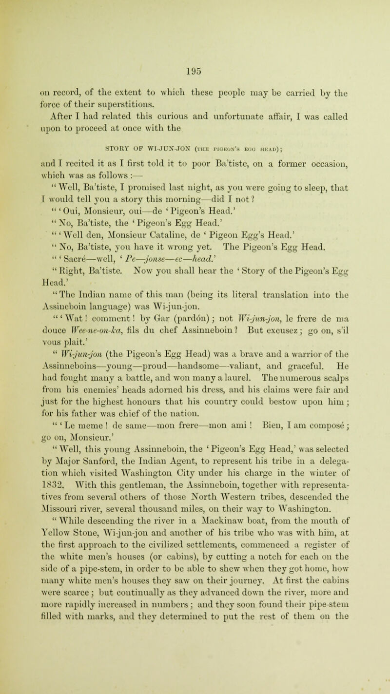 on record, of the extent to which these people may be carried by the force of their superstitions. After I had related this curious and unfortunate affair, I was called upon to proceed at once with the STORY OF WI-JUN-JON (the piqeos's ecu; head); and I recited it as I first told it to poor Ba'tiste, on a former occasion, which was as follows :—  Well, Ba'tiste, I promised last night, as you were going to sleep, that I would tell you a story this morning—did I not 1 'Oui, Monsieur, oui—de 'Pigeon's Head.'  Xo, Ba'tiste, the 'Pigeon's Egg Head.'  'Well den, Monsieur Cataline, de ' Pigeon Egg's Head.'  No, Ba'tiste, you have it wrong yet. The Pigeon's Egg Head.  ' Sacre—well, ' Pe—jonse—ec—head.'  Right, Ba'tiste. Now you shall hear the ' Story of the Pigeon's Egg Head.' The Indian name of this man (being its literal translation into the Assiueboin language) was Wi-jun-jon.  ' Wat! comment! by Gar (pardon); not Wi-jun-jon, le frcre de ma dunce Wee-ne-on-ka, tils du chef Assinneboin? But excusez; go on, s'il vous plait.'  Wi-jun-jon (the Pigeon's Egg Head) was a brave and a warrior of the Assinncboins—young—proud—handsome—valiant, and graceful. He had fought many a battle, and won many a laurel. The numerous scalps from his enemies' heads adorned his dress, and his claims were fair and just for the highest honours that his country could bestow upon him; for his father was chief of the nation.  ' Le meme ! de same—mon frere—mon ami ! Bieu, I am compose ; go on, Monsieur.' Well, this young Assinneboin, the 'Pigeon's Egg Head,' was selected by Major Sanford, the Indian Agent, to represent his tribe in a delega- tion which visited Washington City under his charge in the winter of 1832. With this gentleman, the Assinneboin, together with representa- tives from several others of those North Western tribes, descended the Missouri river, several thousand miles, on their way to Washington.  While descending the river in a Mackinaw boat, from the mouth of Yellow Stone, Wi-jun-jon and another of his tribe who was with him, at the first approach to the civilized settlements, commeuced a register of the white men's houses (or cabins), by cutting a notch for each on the side of a pipe-stem, in order to be able to shew when they got home, how many white men's houses they saw on their journey. At first the cabins were scarce ; but continually as they advanced down the river, more and nunc rapidly increased in numbers ; and they soon found their pipe-stem filled with marks, and they determined to put the rest of them on the