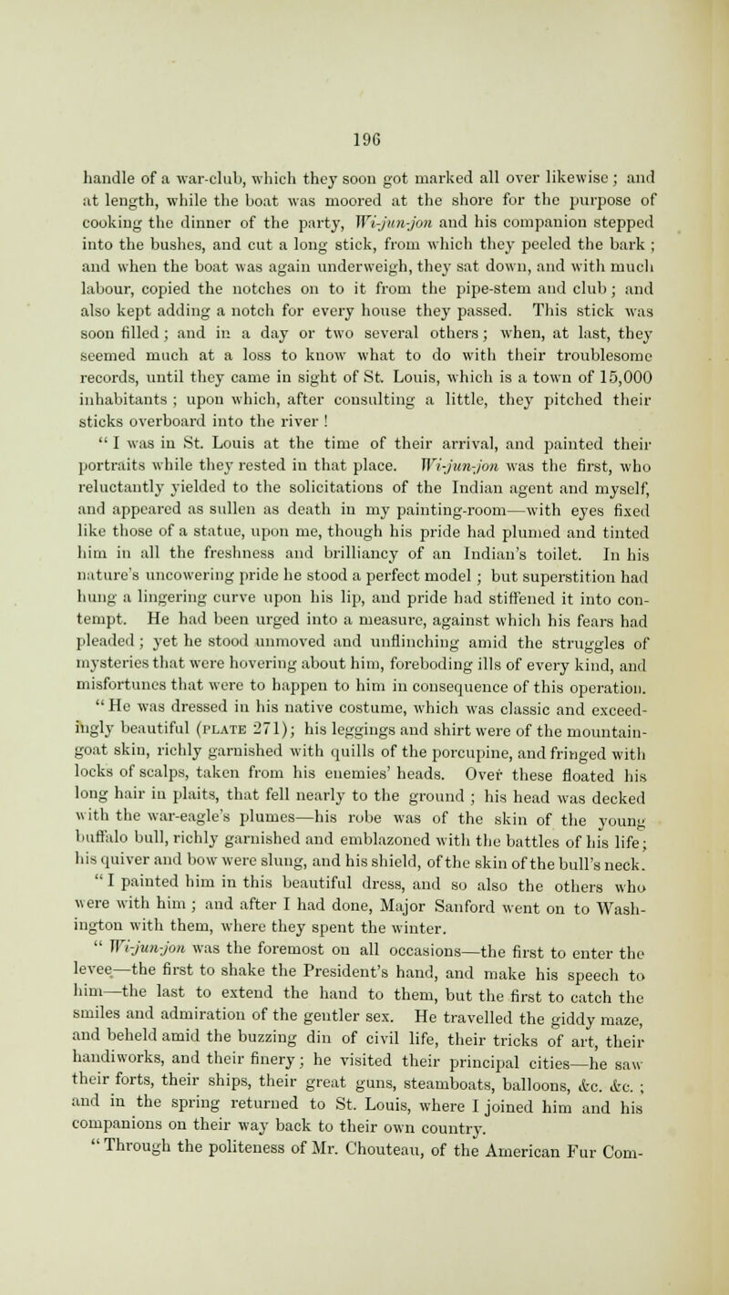 handle of a war-club, which they soon got marked all over likewise ; and at length, while the boat was moored at the shore for the purpose of cooking the dinner of the party, Wi-jun-jon and his companion stepped into the bushes, and cut a long stick, from which they peeled the bark ; and when the boat was again underweigh, they sat down, and with niuch labour, copied the notches on to it from the pipe-stem and club ; and also kept adding a notch for every house they passed. This stick was soon filled ; and in a day or two several others; when, at last, they seemed much at a loss to know what to do with their troublesome records, until they came in sight of St. Louis, which is a town of 15,000 inhabitants ; upon which, after consulting a little, they pitched their sticks overboard into the river !  I was in St. Louis at the time of their arrival, and painted then- portraits while the}- rested in that place. Wi-jun-jon was the first, who reluctantly yielded to the solicitations of the Indian agent and myself, and appeared as sullen as death in my painting-room—with eyes fixed like those of a statue, upon me, though his pride had plumed and tinted him in all the freshness and brilliancy of an Indian's toilet. In his nature's uncowering pride he stood a perfect model ; but superstition had hung a lingering curve upon his lip, and pride had stiffened it into con- tempt. He had been urged into a measure, against which his fears had pleaded ; yet he stood unmoved and unflinching amid the struggles of mysteries that were hovering about him, foreboding ills of every kind, and misfortunes that were to happen to him in consequence of this operation.  He was dressed in his native costume, which was classic and exceed- ingly beautiful (plate 271); his leggings and shirt were of the mountain- goat skin, richly garnished with quills of the porcupine, and fringed with locks of scalps, taken from his enemies' heads. Over these floated his long hair in plaits, that fell nearly to the ground ; his head was decked with the war-eagle's plumes—his robe was of the skin of the young buffalo bull, richly garnished and emblazoned with the battles of his life; his quiver and bow were slung, and his shield, of the skin of the bull's neck.  I painted him in this beautiful dress, and so also the others who were with him ; and after I had done, Major Sanford went on to Wash- ington with them, where they spent the winter.  Wi-jun-jon was the foremost on all occasions—the first to enter the levee.—the first to shake the President's hand, and make his speech to him—the last to extend the hand to them, but the first to catch the smiles and admiration of the gentler sex. He travelled the giddy maze, and beheld amid the buzzing din of civil life, their tricks of art, their handiworks, and their finery; he visited their principal cities—he saw their forts, their ships, their great guns, steamboats, balloons, etc. &c. ; and in the spring returned to St. Louis, where I joined him and his companions on their way back to their own country.  Through the politeness of Mr. Chouteau, of the American Fur Com-
