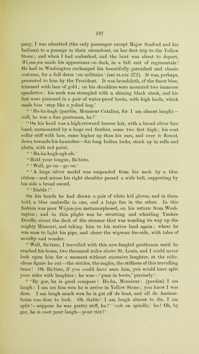 pany, I was admitted (the only passenger except Major Sauford and his Indians) to a passage in their steamboat, on her first trip to the Yellow- Stone ; and when I had embarked, and the boat was about to depart, Wi-jun-jon made his appearance on deck, in a full suit of regimentals! lie had in Washington exchanged his beautifully garnished and classic costume, for a full dress ' en militaire ' (see plate 272). It was, perhaps, presented to him by the President. It was broadcloth, of the finest blue, trimmed with lace of gold ; on his shoulders were mounted two immense epaulettes : his neck was strangled with a shining black stock, and his feet were pinioned in a pair of water-proof boots, with high heels, which made him 'step like a yoked hog.'  ' Ha-ha-hagh (pardon, Monsieur Cataline, for I am almost laugh)— well, he was a fine genteman, ha ?' On his head was a high-crowned beaver hat, with a broad silver lace band, surmounted by a huge red feather, some two feet high ; his coat collar stiff with lace, came higher up than his ears, and over it flowed, down towards his haunches—his long Indian locks, stuck up in rolls and plaits, with red paint.  ' Ha-ha-hagh-agh-ah.'  Hold your tongue, Ba'tiste.  'Well, go on—go on.'  ' A large silver medal was suspended from his neck by a blue ribbon—and across his right shoulder passed a wide belt, supporting by his side a broad sword.  ' Diable !' On his hands he had drawn a pair of white kid gloves, and in them held, a blue umbrella in one, and a large fan in the other. In this fashion was poor Wi-jun-jon metamorphosed, on his return from Wash- ington ; and in this plight was he strutting and whistling Yankee Doodle, about the deck of the steamer that was wending its way up the mighty Missouri, and taking him to his native land again; where he was soon to light his pipe, and cheer the wigwam fire-side, with tales of novelty and wonder.  Well, Ba'tiste, I travelled with this new-fangled gentleman until he reached his home, two thousand miles above St. Louis, and I could never look upon him for a moment without excessive laughter, at the ridic- ulous figure he cut—the strides, the angles, the stiffness of this travelling beau! Oh Ba'tiste, if you could have seen him, you would have split your sides with laughter; he was—' puss iu boots,' precisely !  ' By gar, he is good compare ! Ha-ha, Monsieur : (pardon) I am laugh : I am see him wen he is arrive in Yellow Stone; you know I was dere. I am laugh much wen he is got off de boat, and all de Assinne- boins was dere to look. Oh diable ! I am laugh almost to die, I am split!—suppose he was pretty stiff, ha?' 'cob on spindle,' ha? Oh, by gar, he is coot pour laugh—pour rire ?'