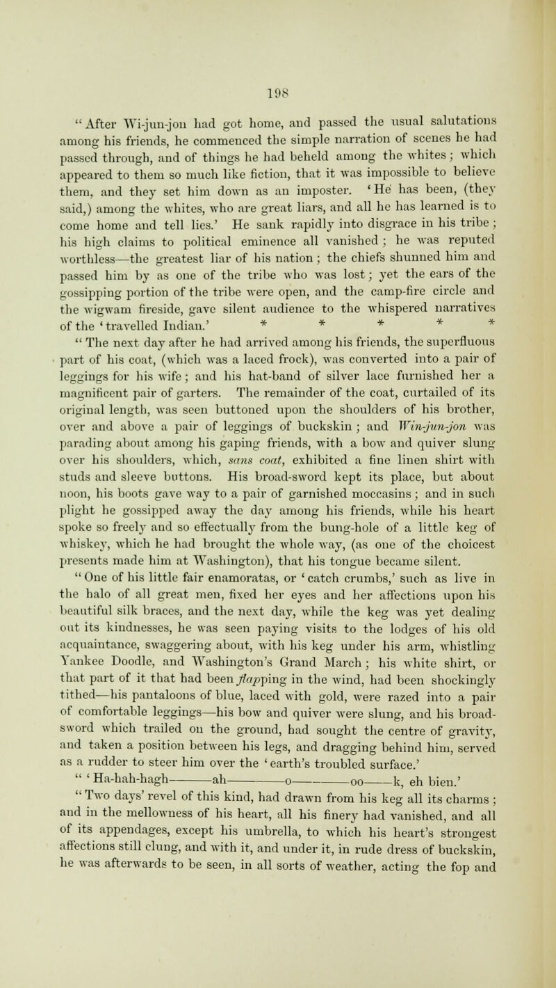  After Wi-jun-jon had got home, and passed the usual salutations among his friends, he commenced the simple narration of scenes he had passed through, and of things he had beheld among the whites; which appeared to them so much like fiction, that it was impossible to believe them, and they set him down as an imposter. 'He has been, (they said,) among the whites, who are great liars, and all he has learned is to come home and tell lies.' He sank rapidly into disgrace in his tribe ; his high claims to political eminence all vanished ; he was reputed worthless—the greatest liar of his nation; the chiefs shunned him and passed him by as one of the tribe who was lost; yet the ears of the gossipping portion of the tribe were open, and the camp-fire circle and the wigwam fireside, gave silent audience to the whispered narratives of the ' travelled Indian.' * * * *  The next day after he had arrived among his friends, the superfluous part of his coat, (which was a laced frock), was converted into a pair of leggings for his wife; and his hat-band of silver lace furnished her a magnificent pair of garters. The remainder of the coat, curtailed of its original length, was seen buttoned upon the shoulders of his brother, over and above a pair of leggings of buckskin ; and Win-jiin-jon was parading about among his gaping friends, with a bow and quiver slung over his shoulders, which, sans coat, exhibited a fine linen shirt with studs and sleeve buttons. His broad-sword kept its place, but about noon, his boots gave way to a pair of garnished moccasins; and in such plight he gossipped away the day among his friends, while his heart spoke so freely and so effectually from the bung-hole of a little keg of whiskey, which he had brought the whole way, (as one of the choicest presents made him at Washington), that his tongue became silent. One of his little fair enamoratas, or 'catch crumbs,' such as live in the halo of all great men, fixed her eyes and her affections upon his beautiful silk braces, and the next day, while the keg was yet dealing out its kindnesses, he was seen paying visits to the lodges of his old acquaintance, swaggering about, with his keg under his arm, whistling- Yankee Doodle, and Washington's Grand March; his white shirt, or that part of it that had been ./topping in the wind, had been shockingly tithed—his pantaloons of blue, laced with gold, were razed into a pair of comfortable leggings—his bow and quiver were slung, and his broad- sword which trailed on the ground, had sought the centre of gravity, and taken a position between his legs, and dragging behind him, served as a rudder to steer him over the ' earth's troubled surface.'  ' Ha-hah-hagh ah o oo k, eh bien.'  Two days' revel of this kind, had drawn from his keg all its charms ; and in the mellowness of his heart, all his finery had vanished, and all of its appendages, except his umbrella, to which his heart's strongest affections still clung, and with it, and under it, in rude dress of buckskin, he was afterwards to be seen, in all sorts of weather, acting the fop and