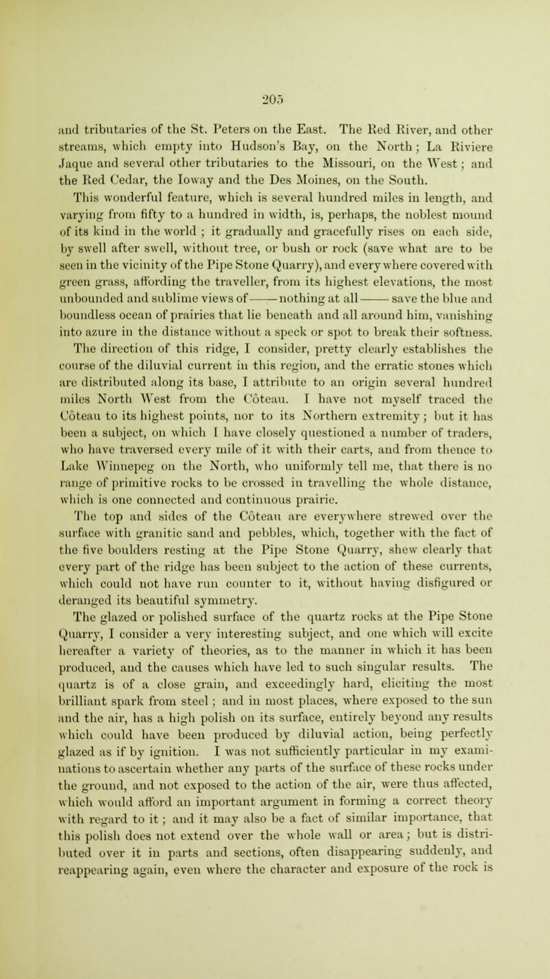 and tributaries of the St. Peters on the East. The Red River, and other streams, which empty into Hudson's Bay, on the North; La Riviere Jaque and several other tributaries to the Missouri, on the West; and the Pied ('edar, the Ioway and the Des Moines, on the South. This wonderful feature, which is several hundred miles in length, and varying from fifty to a hundred in width, is, perhaps, the noblest mound of its kind in the world ; it gradually and gracefully rises on each side, by swell after swell, without tree, or bush or rock (save what are to be seen in the vicinity of the Pipe Stone Quarry), and everywhere covered with green grass, affording the traveller, from its highest elevations, the most unbounded and sublime views of nothing at all save the blue and boundless ocean of prairies that lie beneath and all around him, vanishing into azure in the distance without a speck or spot to break their softness. The direction of this ridge, I consider, pretty clearly establishes the course of the diluvial current in this region, and the erratic stones which are distributed along its base, I attribute to an origin several hundred miles North West from the Coteau. I have not myself traced the Coteau to its highest points, nor to its Northern extremity; but it has been a subject, on which 1 have closely questioned a number of traders, who have traversed every mile of it with their carts, and from thence to Lake Winnepeg on the North, who uniformly tell me, that there is no range of primitive rocks to be crossed in travelling the whole distance, which is one connected and continuous prairie. The top and sides of the Coteau are everywhere strewed over the surface with granitic sand and pebbles, which, together with the fact of the five boulders resting at the Pipe Stone Quarry, shew clearly that every part of the ridge has been subject to the action of these currents, which could not have run counter to it, without having disfigured or deranged its beautiful symmetry. The glazed or polished surface of the quartz rocks at the Pipe Stone Quarry, I consider a very interesting subject, and one which will excite hereafter a variety of theories, as to the manner in which it has been produced, and the causes which have led to such singular results. The quartz is of a close grain, and exceedingly hard, eliciting the most brilliant spark from steel ; and in most places, where exposed to the sun and the air, has a high polish on its surface, entirely beyond any results which could have been produced by diluvial action, being perfectly glazed as if by ignition. I was not sufficiently particular in my exami- nations to ascertain whether any parts of the surface of these rocks under the ground, and not exposed to the action of the air, were thus affected, which would afford an important argument in forming a correct theory with regard to it ; and it may also be a fact of similar importance, that this polish does not extend over the whole wall or area; but is distri- buted over it in parts and sections, often disappearing suddenly, and reappearing again, even where the character and exposure of the rock is