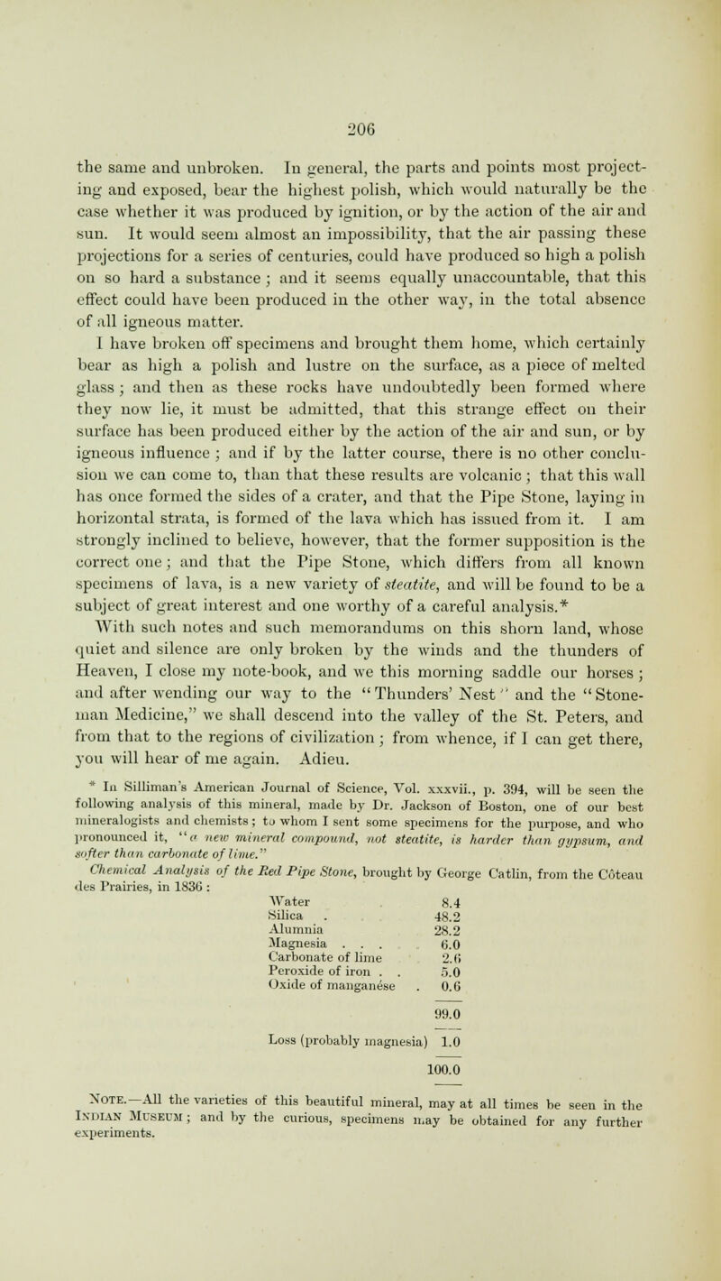 the same and unbroken. In general, the parts and points most project- ing and exposed, bear the highest polish, which would naturally be the case whether it was produced by ignition, or by the action of the air and sun. It would seem almost an impossibility, that the air passing these projections for a series of centuries, could have produced so high a polish on so hard a substance ; and it seems equally unaccountable, that this effect could have been produced in the other way, in the total absence of all igneous matter. I have broken off specimens and brought them home, which certainly bear as high a polish and lustre on the surface, as a piece of melted glass ; and then as these rocks have undoubtedly been formed where they now lie, it must be admitted, that this strange effect on their surface has been produced either by the action of the air and sun, or by igneous influence ; and if by the latter course, there is no other conclu- sion we can come to, than that these results are volcanic ; that this wall has once formed the sides of a crater, and that the Pipe Stone, laying in horizontal strata, is formed of the lava which has issued from it. I am strongly inclined to believe, however, that the former supposition is the correct one; and that the Pipe Stone, which differs from all known specimens of lava, is a new variety of steatite, and will be found to be a subject of great interest and one worthy of a careful analysis.* With such notes and such memorandums on this shorn land, whose quiet and silence are only broken by the winds and the thunders of Heaven, I close my note-book, and we this morning saddle our horses ; and after wending our way to the Thunders' Nest and the Stone- man Medicine, we shall descend into the valley of the St. Peters, and from that to the regions of civilization; from whence, if ] can get there, you will hear of me again. Adieu. * In Silliman's American Journal of Science, Vol. xxxvii., p. 394, will be seen the following analysis of this mineral, made by Dr. Jackson of Boston, one of our best mineralogists anil chemists; to whom I sent some specimens for the purpose, and who pronounced it, a new mineral compound, not steatite, is harder than gypsum, and softer than carbonate of lime. Chemical Analysis of the Red Pipe Stone, brought by George Catlin, from the Coteau des Prairies, in 1836 : Water 8.4 Silica . , 48.2 Alumnia 28.2 Magnesia ... 6.0 Carbonate of lime 2.6 Peroxide of iron . . 5.0 Oxide of manganese . 0.6 99.0 Loss (probably magnesia) 1.0 100.0 Note.— All the varieties of this beautiful mineral, may at all times be seen in the Indian Museum ; and by the curious, specimens may be obtained for any further experiments.