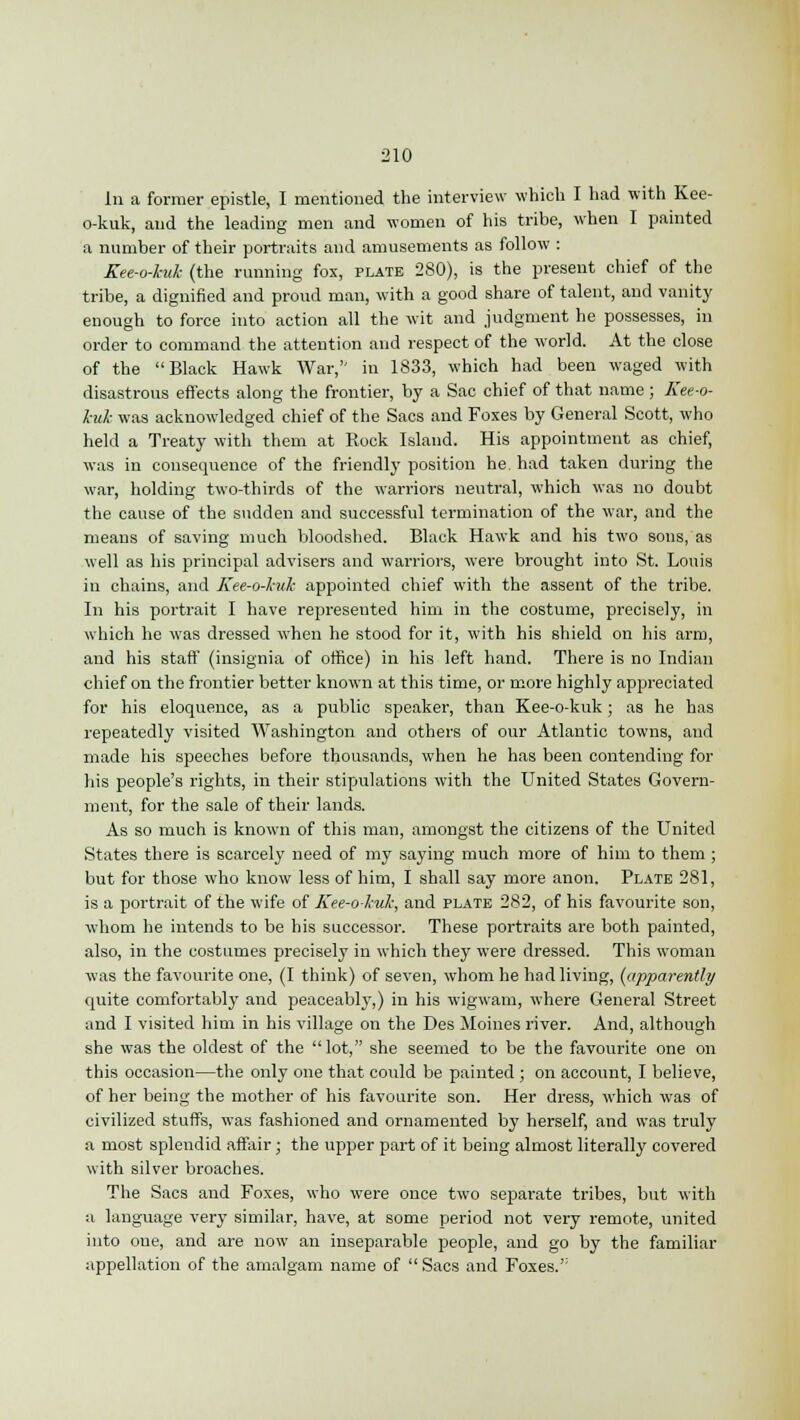 hi a former epistle, I mentioned the interview which I had with Kee- o-kuk, and the leading men and women of his tribe, when I painted a number of their portraits and amusements as follow : Kee-o-huk (the running fox, plate 280), is the present chief of the tribe, a dignified and proud man, with a good share of talent, and vanity enough to force into action all the wit and judgment he possesses, in order to command the attention and respect of the world. At the close of the Black Hawk War, in 1833, which had been waged with disastrous effects along the frontier, by a Sac chief of that name ; Kee-o- l-uk was acknowledged chief of the Sacs and Foxes by General Scott, who held a Treaty with them at Rock Island. His appointment as chief, was in consequence of the friendly position he had taken during the war, holding two-thirds of the warriors neutral, which was no doubt the cause of the sudden and successful termination of the war, and the means of saving much bloodshed. Black Hawk and his two sons, as well as his principal advisers and warriors, were brought into St. Louis in chains, and Kee-o-hak appointed chief with the assent of the tribe. In his portrait I have represented him in the costume, precisely, in which he was dressed when he stood for it, with his shield on his arm, and his staff (insignia of office) in his left hand. There is no Indian chief on the frontier better known at this time, or more highly appreciated for his eloquence, as a public speaker, than Kee-o-kuk; as he has repeatedly visited Washington and others of our Atlantic towns, and made his speeches before thousands, when he has been contending for his people's rights, in their stipulations with the United States Govern- ment, for the sale of their lands. As so much is known of this man, amongst the citizens of the United States there is scarcely need of my saying much more of him to them ; but for those who know less of him, I shall say more anon. Plate 281, is a portrait of the wife of Kee-o-kuk, and plate 282, of his favourite son, whom he intends to be his successor. These portraits are both painted, also, in the costumes precisely in which they were dressed. This woman was the favourite one, (I think) of seven, whom he had living, (apparently quite comfortably and peaceably,) in his wigwam, where General Street and I visited him in his village on the Des Moines river. And, although she was the oldest of the lot, she seemed to be the favourite one on this occasion—the only one that could be painted ; on account, I believe, of her being the mother of his favourite son. Her dress, which was of civilized stuffs, was fashioned and ornamented by herself, and was truly a most splendid affair; the upper part of it being almost literally covered with silver broaches. The Sacs and Foxes, who were once two separate tribes, but with a language very similar, have, at some period not very remote, united into one, and are now an inseparable people, and go by the familiar appellation of the amalgam name of  Sacs and Foxes.':