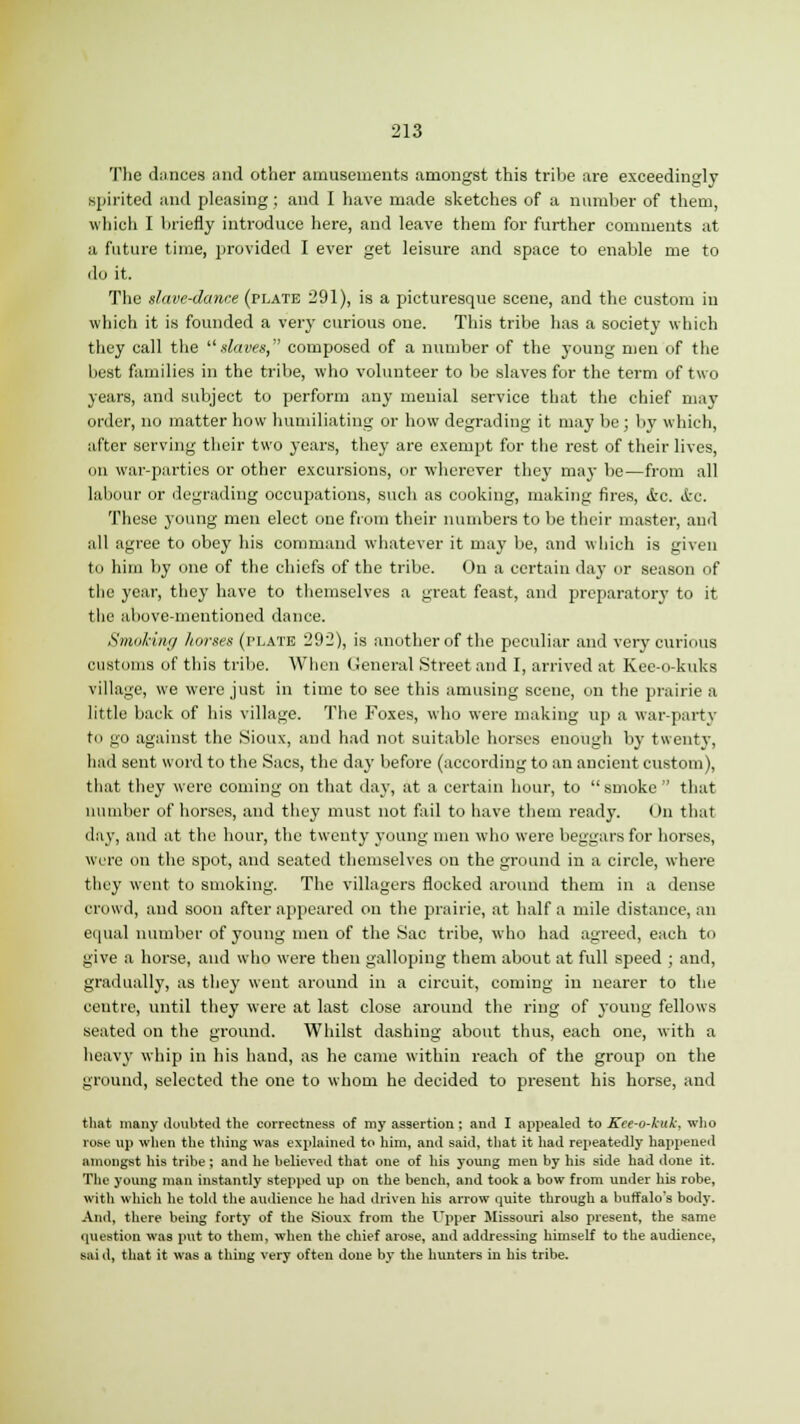 The dances and other amusements amongst this tribe are exceedingly spirited and pleasing; and I have made sketches of a number of them, which I briefly introduce here, and leave them for further comments at a future time, provided I ever get leisure and space to enable me to do it. The slave-dance (plate 291), is a picturesque scene, and the custom in which it is founded a very curious one. This tribe has a society which they call the slaves, composed of a number of the young men of the best families in the tribe, who volunteer to be slaves for the term of two years, and subject to perform any menial service that the chief may order, no matter how humiliating or how degrading it may be; by which, after serving their two years, they are exempt for the rest of their lives, on war-parties or other excursions, or wherever they may be—from all labour or degrading occupations, such as cooking, making fires, ifcc. &c. These young men elect one from their numbers to be their master, and all agree to obey his command whatever it may be, and which is given to him by one of the chiefs of the tribe. On a certain day or season of the year, they have to themselves a great feast, and preparatory to it the above-mentioned dance. Smoking horses (plate 292), is another of the peculiar and very curious customs of this tribe. When General Street and I, arrived at Kee-o-kuks village, we were just in time to see this amusing scene, on the prairie a little back of his village. The Foxes, who were making up a war-party to no against the Sioux, and had not suitable horses enough by twenty, had sent word to the Sacs, the day before (according to an ancient custom), that they were coming on that day, at a certain hour, to smoke that number of horses, and they must not fail to have them ready. On that day, and at the hour, the twenty young men who were beggars for horses, were on the spot, and seated themselves on the ground in a circle, where they went to smoking. The villagers flocked around them in a dense crowd, and soon after appeared on the prairie, at half a mile distance, an equal number of young men of the Sac tribe, who had agreed, each to give a horse, and who were then galloping them about at full speed ; and, gradually, as they went around in a circuit, coming in nearer to the centre, until they were at last close around the ring of young fellows seated on the ground. Whilst dashing about thus, each one, with a heavy whip in his hand, as he came within reach of the group on the ground, selected the one to whom he decided to present his horse, and that many doubted the correctness of my assertion ; and I appealed to Kee-o-kuk, who rose up when the thing was explained to him, and said, that it had repeatedly happened amongst his tribe ; and he believed that one of his young men by his side had done it. The young man instantly stepped up on the bench, and took a bow from under his robe, with which he told the audience he had driven his arrow quite through a buffalo's body. And, there being forty- of the Sioux from the Upper Missouri also present, the same question was put to them, when the chief arose, and addressing himself to the audience, sai d, that it was a thing very often done by the hunters in his tribe.