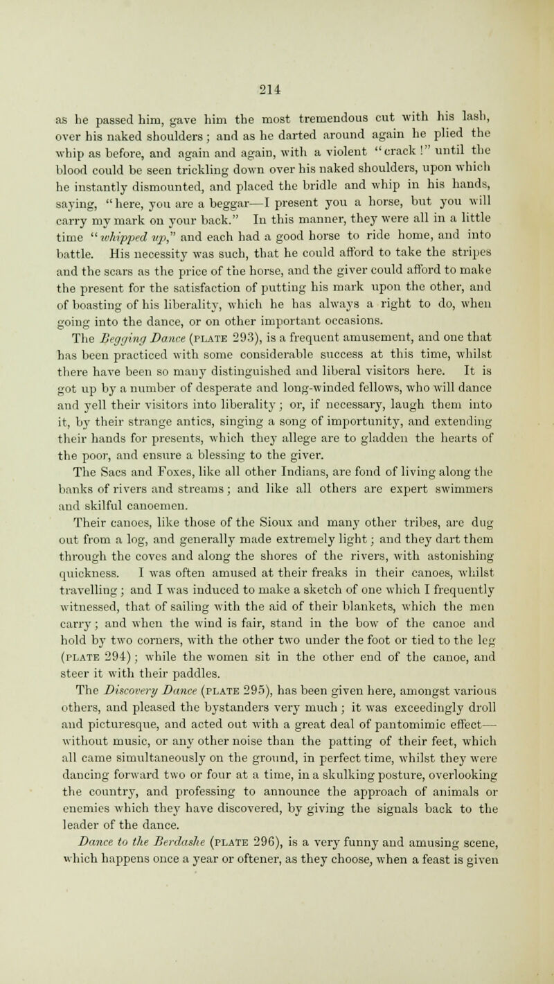 as he passed him, gave him the most tremendous cut with his lash, over his naked shoulders ; and as he darted around again he plied the whip as before, and again and again, with a violent crack ! until the blood could be seen trickling down over his naked shoulders, upon which he instantly dismounted, and placed the bridle and whip in his hands, saying,  here, you are a beggar—I present you a horse, but you will carry my mark on your back. In this manner, they were all in a little time whipped tip, and each had a good horse to ride home, and into battle. His necessity was such, that he could afford to take the stripes and the scars as the price of the horse, and the giver could afford to make the present for the satisfaction of putting his mark upon the other, and of boasting of his liberality, which he has always a right to do, when going into the dance, or on other important occasions. The Begging Dance (plate 293), is a frequent amusement, and one that has been practiced with some considerable success at this time, whilst there have been so many distinguished and liberal visitors here. It is got up by a number of desperate and long-winded fellows, who will dance and yell their visitors into liberality; or, if necessary, laugh them into it, by their strange antics, singing a song of importunity, and extending their hands for presents, which they allege are to gladden the hearts of the poor, and ensure a blessing to the giver. The Sacs and Foxes, like all other Indians, are fond of living along the banks of rivers and streams; and like all others are expert swimmers and skilful canoemen. Their canoes, like those of the Sioux and many other tribes, are dug out from a log, and generally made extremely light; and they dart them through the coves and along the shores of the rivers, with astonishing- quickness. I was often amused at their freaks in their canoes, whilst travelling; and I was induced to make a sketch of one which I frequently witnessed, that of sailing with the aid of their blankets, which the men carry ; and when the wind is fair, stand in the bow of the canoe and hold by two corners, with the other two under the foot or tied to the leg (plate 294); while the women sit in the other end of the canoe, and steer it with their paddles. The Discovery Dance (plate 295), has been given here, amongst various others, and pleased the bystanders very much; it was exceedingly droll and picturesque, and acted out with a great deal of pantomimic effect— without music, or any other noise than the patting of their feet, which all came simultaneously on the ground, in perfect time, whilst they were dancing forward two or four at a time, in a skulking posture, overlooking the country, and professing to announce the approach of animals or enemies which they have discovered, by giving the signals back to the leader of the dance. Dance to the Berdashe (plate 296), is a very funny and amusing scene, which happens once a year or oftener, as they choose, when a feast is given