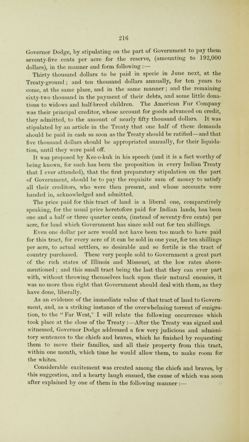 Governor Dodge, by stipulating on the part of Government to pay them seventy-five cents per acre for the reserve, (amounting to 192,000 dollars), in the manner and form following: — Thirty thousand dollars to be paid in specie in June next, at the Treaty-ground ; and ten thousand dollars annually, for ten years to come, at the same place, and in the same manner; and the remaining sixty-two thousand in the payment of their debts, and some little dona- tions to widows and half-breed children. The American Fur Company was their principal creditor, whose account for goods advanced on credit, they admitted, to the amount of nearly fifty thousand dollars. It was stipulated by an article in the Treaty that one half of these demands should be paid in cash as soon as the Treaty should be ratified—and that five thousand dollars should be appropriated annually, for their liquida- tion, until they were paid off. It was proposed by Kee-o-kuk in his speech (and it is a fact worthy of being known, for such has been the proposition in every Indian Treaty that I ever attended), that the first preparatory stipulation on the part of Government, should be to pay the requisite sum of money to satisfy all their creditors, who were then present, and whose accounts were handed in, acknowledged and admitted. The price paid for this tract of land is a liberal one, comparatively speaking, for the usual price heretofore paid for Indian lands, has been one and a half or three quarter cents, (instead of seventy-five cents) per acre, for land which Government has since sold out for ten shillings. Even one dollar per acre would not have been too much to have paid for this tract, for every acre of it can be sold in one year, for ten shillings per acre, to actual settlers, so desirable and so fertile is the tract of country purchased. These very people sold to Government a great part of the rich states of Illinois and Missouri, at the low rates above- mentioned ; and this small tract being the last that they can ever part with, without throwing themselves back upon their natural enemies, it was no more than right that Government should deal with them, as they have done, liberally. As an evidence of the immediate value of that tract of land to Govern- ment, and, as a striking instance of the overwhelming torrent of emigra- tion, to the  Far West, I will relate the following occurrence which took place at the close of the Treaty :—After the Treaty was signed and witnessed, Governor Dodge addressed a few very judicious and admoni- tory sentences to the chiefs and braves, which he finished by requesting them to move their families, and all their property from this tract, within one month, which time he would allow them, to make room for the whites. Considerable excitement was created among the chiefs and braves, by this suggestion, and a hearty laugh ensued, the cause of which was soon after explained by one of them in the following manner :—