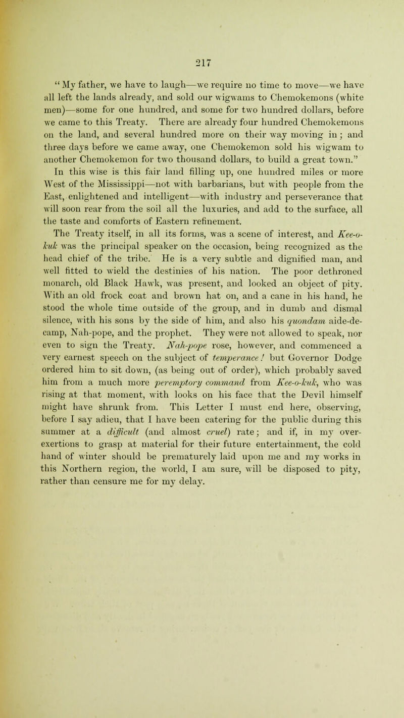  My father, we have to laugh—we require uo time to move—we have all left the lands already, and sold our wigwams to Chemokemons (white men)—some for one hundred, and some for two hundred dollars, before we came to this Treaty. There are already four hundred Chemokemons on the land, and several hundred more on their way moving in ; and three days before we came away, one Chemokemon sold his wigwam to another Chemokemon for two thousand dollars, to build a great town. In this wise is this fair land filling up, one hundred miles or more West of the Mississippi—not with barbarians, but with people from the East, enlightened and intelligent—with industry and perseverance that will soon rear from the soil all the luxuries, and add to the surface, all the taste and comforts of Eastern refinement. The Treaty itself, in all its forms, was a scene of interest, and Kee-o- kuk was the principal speaker on the occasion, being recognized as the head chief of the tribe. He is a very subtle and dignified man, and well fitted to wield the destinies of his nation. The poor dethroned monarch, old Black Hawk, was present, and looked an object of pit}'. With an old frock coat and brown hat on, and a cane in his hand, he stood the whole time outside of the group, and in dumb and dismal silence, with his sons by the side of him, and also his quondam aide-de- camp, Nah-pope, and the prophet. They were not allowed to speak, nor even to sign the Treaty. JVah-pope rose, however, and commenced a very earnest speech on the subject of temperance ! but Governor Dodge ordered him to sit down, (as being out of order), which probably saved him from a much more peremptory command from Kee-o-kuk, who was rising at that moment, with looks on his face that the Devil himself might have shrunk from. This Letter I must end here, observing, before I say adieu, that I have been catering for the public during this slimmer at a difficult (and almost cruel) rate; and if, in my over- exertions to grasp at material for their future entertainment, the cold hand of winter should be prematurely laid upon me and my works in this Northern region, the world, I am sure, will be disposed to pity, rather than censure me for my delay.