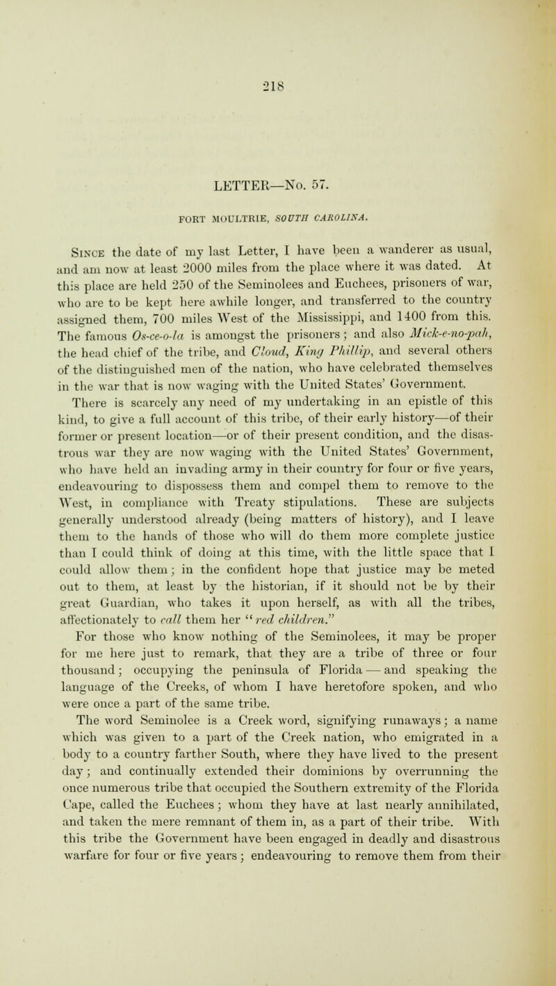 LETTER—No. 57. FORT .MOULTRIE, SOOTH CAROLINA. Since the date of my last Letter, I have been a wanderer as usual, and am now at least 2000 miles from the place where it was dated. At this place are held 250 of the Seminolees and Euchees, prisoners of war, who are to be kept here awhile longer, and transferred to the country assigned them, 700 miles West of the Mississippi, and 1400 from this. The famous Os-ce-o-la is amongst the prisoners ; and also Mick-e-no-pah, the head chief of the tribe, and Cloud, King Phillip, and several others of the distinguished men of the nation, who have celebrated themselves in the war that is now waging with the United States' Government. There is scarcely any need of my undertaking in an epistle of this kind, to give a full account of this tribe, of their early history—of their former or present location—-or of their present condition, and the disas- trous war they are now waging with the United States' Government, who have held an invading army in their country for four or five years, endeavouring to dispossess them and compel them to remove to the West, in compliance with Treaty stipulations. These are subjects generally understood already (being matters of history), and I leave them to the hands of those who will do them more complete justice than I could think of doing at this time, with the little space that I could allow them; in the confident hope that justice may be meted out to them, at least by the historian, if it should not be by their great Guardian, who takes it upon herself, as with all the tribes, affectionately to call them her red children. For those who know nothing of the Seminolees, it may be proper for me here just to remark, that they are a tribe of three or four thousand; occupying the peninsula of Florida — and speaking the language of the Creeks, of whom I have heretofore spoken, and who were once a part of the same tribe. The word Seminolee is a Creek word, signifying runaways; a name which was given to a part of the Creek nation, who emigrated in a body to a country farther South, where they have lived to the present day; and continually extended their dominions by overrunning the once numerous tribe that occupied the Southern extremity of the Florida Cape, called the Euchees ; whom they have at last nearly annihilated, and taken the mere remnant of them in, as a part of their tribe. With this tribe the Government have been engaged in deadly and disastrous warfare for four or five years; endeavouring to remove them from their
