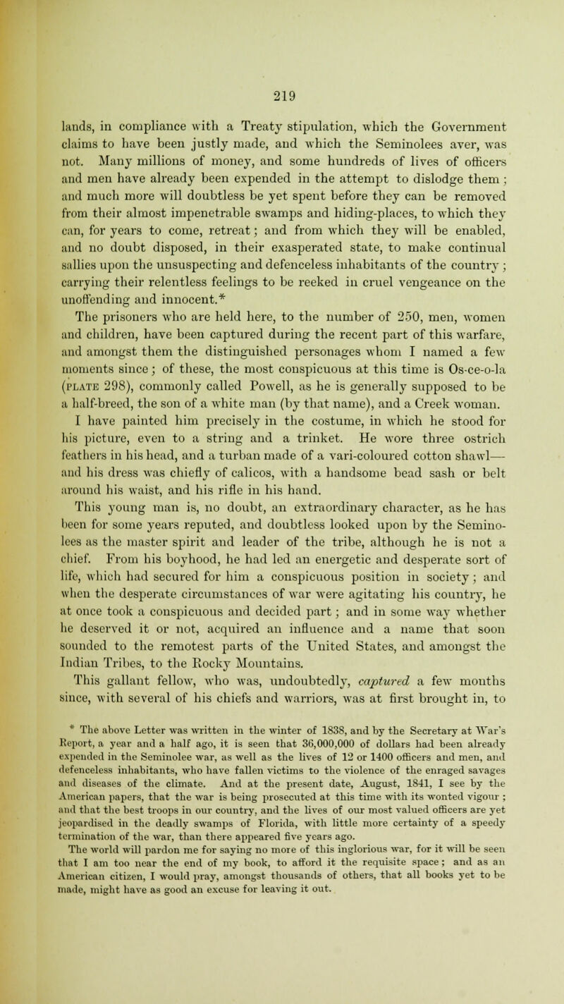 lands, in compliance with a Treaty stipulation, which the Government claims to have been justly made, and which the Seminolees aver, was not. Many millions of money, and some hundreds of lives of officers and men have already been expended in the attempt to dislodge them ; and much more will doubtless be yet spent before they can be removed from their almost impenetrable swamps and hiding-places, to which they can, for years to come, retreat; and from which they will be enabled, and no doubt disposed, in their exasperated state, to make continual sallies upon the unsuspecting and defenceless inhabitants of the country ; carrying their relentless feelings to be reeked in cruel vengeance on the unoffending and innocent.* The prisoners who are held here, to the number of 250, men, women and children, have been captured during the recent part of this warfare, and amongst them the distinguished personages whom I named a few moments since; of these, the most conspicuous at this time is Os-ce-o-la (plate 298), commonly called Powell, as he is generally supposed to be a half-breed, the son of a white man (by that name), and a Creek woman. I have painted him precisely in the costume, in which he stood for his picture, even to a string and a trinket. He wore three ostrich feathers in his head, and a turban made of a vari-coloured cotton shawl— and his dress was chiefly of calicos, with a handsome bead sash or belt around his waist, and his rifle in his hand. This young man is, no doubt, an extraordinary character, as he has been for some years reputed, and doubtless looked upon by the Semino- lees as the master spirit and leader of the tribe, although he is not a chief. From his boyhood, he had led an energetic and desperate sort of life, which had secured for him a conspicuous position in society ; and when the desperate circumstances of war were agitating his country, he at once took a conspicuous and decided part; and in some way whether he deserved it or not, acquired an influence and a name that soon sonnded to the remotest parts of the United States, and amongst the Indian Tribes, to the Rocky Mountains. This gallant fellow, who was, undoubtedly, captured a few months since, with several of his chiefs and warriors, was at first brought in, to * The above Letter was written in the winter of 1838, and by the Secretary at War's Report, a year and a half ago, it is seen that 36,000,000 of dollars had been already expended in the Seminolee war, as well as the lives of 12 or 1400 officers and men, and defenceless inhabitants, who have fallen victims to the violence of the enraged savages and diseases of the climate. And at the present date, August, 1841, I see by the American papers, that the Avar is being prosecuted at this time with its wonted vigoxir ; and that the best troops in our country, and the lives of our most valued officers are yet jeopardised in the deadly swamps of Florida, with little more certainty of a speedy termination of the war, than there appeared five years ago. The world will pardon me for saying no more of this inglorious war, for it will be seen that I am too near the end of my book, to afford it the requisite apace ; and as an American citizen, I would pray, amongst thousands of others, that all books yet to be made, might have as good an excuse for leaving it out.