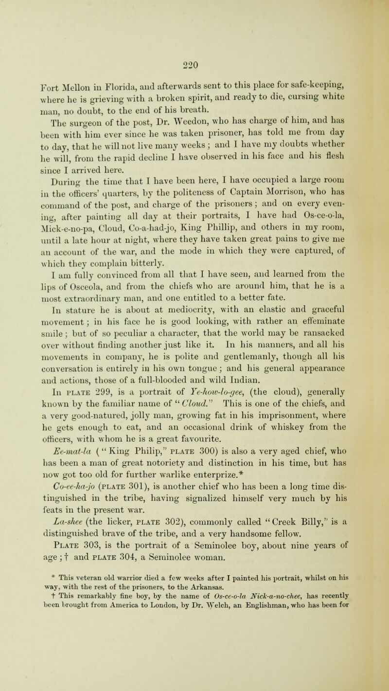 Fort Mellon in Florida, and afterwards sent to this place for safe-keeping, where he is grieving with a broken spirit, and ready to die, cursing white man, no doubt, to the end of his breath. The surgeon of the post, Dr. Weedon, who has charge of him, and has been with him ever since he was taken prisoner, has told me from day to day, that he will not live many weeks ; and I have my doubts whether he will, from the rapid decline I have observed in his face and his flesh since I arrived here. During the time that I have been here, I have occupied a large room in the officers' quarters, by the politeness of Captain Morrison, who has command of the post, and charge of the prisoners ; and on every even- ing, after painting all day at their portraits, I have had Os-ce-o-la, Mick-e-no-pa, Cloud, Co-a-had-jo, King Phillip, and others in my room, until a late hour at night, where they have taken great pains to give me an account of the war, and the mode in which they were captured, of which they complain bitterly. I am fully convinced from all that I have seen, and learned from the lips of Osceola, and from the chiefs who are around him, that he is a most extraordinary man, and one entitled to a better fate. In stature he is about at mediocrity, with an elastic and graceful movement; in his face he is good looking, with rather an effeminate smile ; but of so peculiar a character, that the world may be ransacked over without finding another just like it. In his manners, and all his movements in company, he is polite and gentlemanly, though all his conversation is entirely in his own tongue ; and his general appearance and actions, those of a full-blooded and wild Indian. In plate 299, is a portrait of Ye-how-lo-gee, (the cloud), generally known by the familiar name of Cloud. This is one of the chiefs, and a very good-natured, jolly man, growing fat in his imprisonment, where he gets enough to eat, and an occasional drink of whiskey from the officers, with whom he is a great favourite. Ee-mat-la (  King Philip, plate 300) is also a very aged chief, who has been a man of great notoriety and distinction in his time, but has now got too old for further warlike enterprize.* Co-ee-ha-jo (plate 301), is another chief who has been a long time dis- tinguished in the tribe, having signalized himself very much by his feats in the present war. La-shee (the licker, plate 302), commonly called  Creek Billy, is a distinguished brave of the tribe, and a very handsome fellow. Plate 303, is the portrait of a Seminolee boy, about nine years of age ; t and plate 304, a Seminolee woman. * This veteran old warrior died a few weeks after I painted his portrait, whilst on his way, with the rest of the prisoners, to the Arkansas. t This remarkably fine boy, by the name of Os-ce-o-la JVick-a-no-chee, has recently been brought from America to London, by Dr. Welch, an Englishman, who has been for