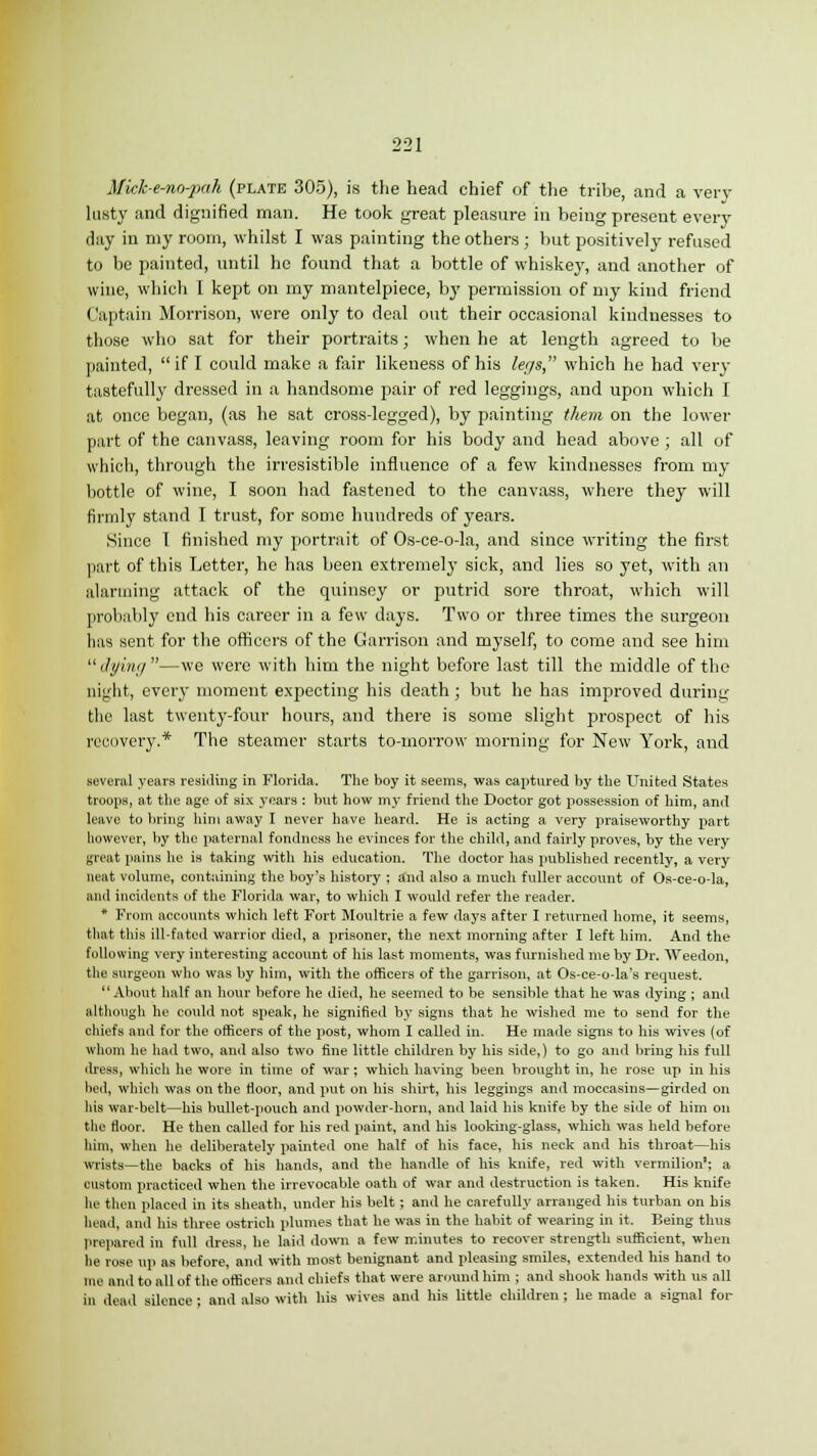 Mick-e-no-pah (plate 305), is the head chief of the tribe, and a very lusty and dignified man. He took great pleasure in being present every day in my room, whilst I was painting the others ; but positively refused to be painted, until he found that a bottle of whiskey, and another of wine, which I kept on my mantelpiece, by permission of my kind friend (laptain Morrison, were only to deal out their occasional kindnesses to those who sat for their portraits; when he at length agreed to be painted, if I could make a fair likeness of his legs, which he had very tastefully dressed in a handsome pair of red leggings, and upon which I at once began, (as he sat cross-legged), by painting them on the lower part of the canvass, leaving room for his body and head above ; all of which, through the irresistible influence of a few kindnesses from my bottle of wine, I soon had fastened to the canvass, where they will firmly stand I trust, for some hundreds of years. Since 1 finished my portrait of Os-ce-o-la, and since writing the first part of this Letter, he has been extremely sick, and lies so yet, with an alarming attack of the quinsey or putrid sore throat, which will probably end his career in a few days. Two or three times the surgeon has sent for the officers of the Garrison and myself, to come and see him dying—we were with him the night before last till the middle of the night, every moment expecting his death; but he has improved during the last twenty-four hours, and there is some slight prospect of his recovery.* The steamer starts to-morrow morning for New York, and several years residing in Florida. The boy it seems, was captured by the United States troops, at the age of six years : but how my friend the Doctor got possession of him, and leave to bring him away I never have heard. He is acting a very praiseworthy part however, by the paternal fondness he evinces for the child, and fairly proves, by the very great pains he is taking with his education. The doctor has published recently, a very neat volume, containing the boy's history ; and also a much fuller account of Os-ce-o-la, and incidents of the Florida war, to which I would refer the reader. * From accounts which left Fort Moultrie a few days after I returned home, it seems, that this ill-fated warrior died, a prisoner, the next morning after I left him. And the following very interesting account of his last moments, was furnished me by Dr. Weedon, the surgeon who was by him, with the officers of the garrison, at Os-ce-o-la's request. About half an hour before he died, he seemed to be sensible that he was dying ; and although he could not speak, he signified by signs that he wished me to send for the chiefs and for the officers of the post, whom I called in. He made signs to his wives (of whom he had two, and also two fine little children by his side,) to go and bring his full dress, which he wore in time of war; which having been brought in, he rose up in his lied, which was on the floor, and put on his shirt, his leggings and moccasins—girded on his war-belt—his bullet-pouch and powder-horn, and laid his knife by the side of him on the floor. He then called for his red paint, and his looking-glass, which was held before him, when he deliberately painted one half of his face, his neck and his throat—his wrists—the backs of his hands, and the handle of his knife, red with vermilion'; a custom practiced when the irrevocable oath of war and destruction is taken. His knife he then placed in its sheath, under his belt; and he carefully arranged his turban on his head, and his three ostrich plumes that he was in the habit of wearing in it. Being thus prepared in full dress, he laid down a few minutes to recover strength sufficient, when he rose up as before, and with most benignant and pleasing smiles, extended his hand to me and to all of the officers and chiefs that were around him ; anil shook hands with us all in dead silence ; and also with his wives and his little children ; he made a signal for