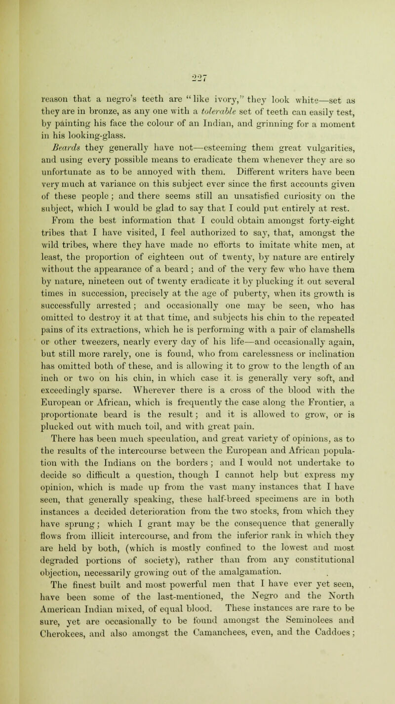 reason that a negro's teeth are like ivory, they look white—set as they are in bronze, as any one with a tolerable set of teeth can easily test, by painting his face the colour of an Indian, and grinning for a moment in his looking-glass. Beards they generally have not—esteeming them great vulgarities, and using every possible means to eradicate them whenever they are so unfortunate as to be annoyed with them. Different writers have been very much at variance on this subject ever since the first accounts given of these people ; and there seems still an unsatisfied curiosity on the subject, which I would be glad to say that I could put entirely at rest. From the best information that I could obtain amongst forty-eight tribes that I have visited, I feel authorized to say, that, amongst the wild tribes, where they have made no efforts to imitate white men, at least, the proportion of eighteen out of twenty, by nature are entirely without the appearance of a beard; and of the very few who have them by nature, nineteen out of twenty eradicate it by plucking it out several times in succession, precisely at the age of puberty, when its growth is successfully arrested; and occasionally one may be seen, who has omitted to destroy it at that time, and subjects his chin to the repeated pains of its extractions, which he is performing with a pair of clamshells or other tweezers, nearly every day of his life—and occasionally again, but still more rarely, one is found, who from carelessness or inclination has omitted both of these, and is allowing it to grow to the length of an inch or two on his chin, in which case it is generally very soft, and exceedingly sparse. Wherever there is a cross of the blood with the European or African, which is frequently the case along the Frontier, a proportionate beard is the result; and it is allowed to grow, or is plucked out with much toil, and with great pain. There has been much speculation, and great variety of opinions, as to the results of the intercourse between the European and African popula- tion with the Indians on the borders ; and I would not undertake to decide so difficult a question, though I cannot help but express my opinion, which is made up from the vast many instances that I have seen, that generally speaking, these half-breed specimens are in both instances a decided deterioration from the two stocks, from which they have sprung; which I grant may be the consequence that generally flows from illicit intercourse, and from the inferior rank in which they are held by both, (which is mostly confined to the lowest and most degraded portions of society), rather than from any constitutional objection, necessarily growing out of the amalgamation. The finest built and most powerful men that I have ever yet seen, have been some of the last-mentioned, the Negro and the North American Indian mixed, of equal blood. These instances are rare to be sure, yet are occasionally to be found amongst the Seminolees and Cherokees, and also amongst the Camanchees, even, and the Caddoes ;