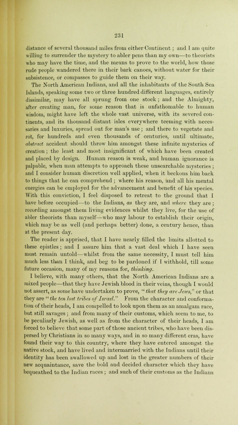 distance of several thousand miles from either Continent ; and 1 am quite willing to surrender the mystery to abler pens than my own—to theorists who may have the time, and the means to prove to the world, how those rude people wandered there in their bark canoes, without water for their subsistence, or compasses to guide them on their way. The North American Indians, and all the inhabitants of the South Sea Islands, speaking some two or three hundred different languages, entirely dissimilar, may have all sprung from one stock; and the Almighty, after creating man, for some reason that is unfathomable to human wisdom, might have left the whole vast universe, with its severed con- tinents, and its thousand distant isles everywhere teeming with neces- saries and luxuries, spread out for man's use; and there to vegetate and rot, for hundreds and even thousands of centuries, until ultimate, abstract accident should throw him amongst these infinite mysteries of creation ; the least and most insignificant of which have been created and placed by design. Human reason is weak, and human ignorance is palpable, when man attempts to approach these unsearchable mysteries ; and I consider human discretion well applied, when it beckons him back to things that he can comprehend ; where his reason, and all his mental energies can be employed for the advancement and benefit of his species. With this conviction, I feel disposed to retreat to the ground that I have before occupied—to the Indians, as they are, and where they are ; recording amongst them living evidences whilst they live, for the use of abler theorists than myself—who may labour to establish their origin, which may be as well (and perhaps better) done, a century hence, than at the present day. The reader is apprised, that I have nearly filled the limits allotted to these epistles; and I assure him that a vast deal which I have seen must remain untold—whilst from the same necessity, I must tell him much less than I think, and beg to be pardoned if 1 withhold, till some future occasion, many of my reasons for, thinking. I believe, with many others, that the North American Indians are a mixed people—that they have Jewish blood in their veins, though I would uot assert, as some have undertaken to prove,  that they are Jews, or that they are  the ten lost tribes of Israel. From the character and conforma- tion of their heads, I am compelled to look upon them as an amalgam race, hut still savages ; and from many of their customs, which seem to me, to lie peculiai-ly Jewish, as well as from the character of their heads, I am forced to believe that some part of those ancient tribes, who have been dis- persed by Christians in so many ways, and in so many different eras, have found their way to this country, where they have entered amongst the native stock, and have lived and intermarried with the Indians until their identity has been swallowed up and lost in the greater numbers of their uew acquaintance, save the bold and decided character which they have bequeathed to the Indian races ; and such of their customs as the Indians
