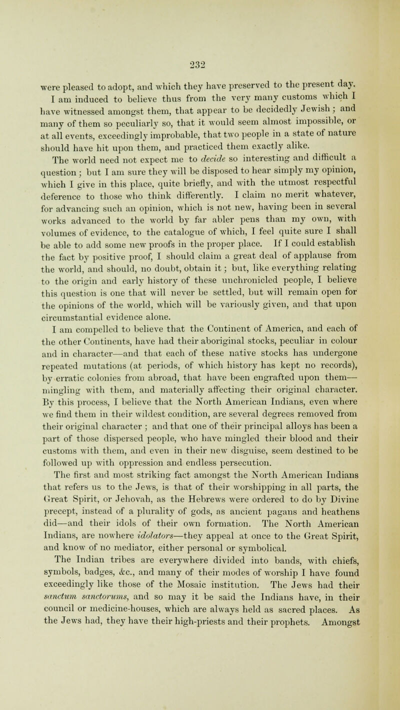 were pleased to adopt, and which they have preserved to the present day. I am induced to believe thus from the very many customs which I have witnessed amongst them, that appear to be decidedly Jewish; and many of them so peculiarly so, that it would seem almost impossible, or at all events, exceedingly improbable, that two people in a state of nature should have hit upon them, and practiced them exactly alike. The world need not expect me to decide so interesting and difficult a question ; but I am sure they will be disposed to hear simply my opinion, which I give in this place, quite briefly, and with the utmost respectful deference to those who think differently. I claim no merit whatever, for advancing such an opinion, which is not new, having been in several works advanced to the world by far abler pens than my own, with volumes of evidence, to the catalogue of which, I feel quite sure I shall be able to add some new proofs in the proper place. If I could establish the fact by positive proof, I should claim a great deal of applause from the world, and should, no doubt, obtain it; but, like everything relating to the origin and early history of these unchronicled people, I believe this question is one that will never be settled, but will remain open for the opinions of the world, which will be variously given, and that upon circumstantial evidence alone. I am compelled to believe that the Continent of America, and each of the other Continents, have had their aboriginal stocks, peculiar in colour and in character—and that each of these native stocks has undergone repeated mutations (at periods, of which history has kept no records), by erratic colonies from abroad, that have been engrafted upon them— mingling with them, and materially affecting their original character. By this process, I believe that the North American Indians, even where we find them in their wildest condition, are several degrees removed from their original character ; and that one of their principal alloys has been a part of those dispersed people, who have mingled their blood and their customs with them, and even in their new disguise, seem destined to be followed up with oppression and endless persecution. The first and most striking fact amongst the North American Indians that refers us to the Jews, is that of their worshipping in all parts, the Great Spirit, or Jehovah, as the Hebrews were ordered to do by Divine precept, instead of a plurality of gods, as ancient pagans and heathens did—and their idols of their own formation. The North American Indians, are nowhere idolaters—they appeal at once to the Great Spirit, and know of no mediator, either personal or symbolical. The Indian tribes are everywhere divided into bands, with chiefs, symbols, badges, &c, and many of their modes of worship I have found exceedingly like those of the Mosaic institution. The Jews had their sanctum sanctorums, and so may it be said the Indians have, in their council or medicine-houses, which are always held as sacred places. As the Jews had, they have their high-priests and their prophets. Amongst