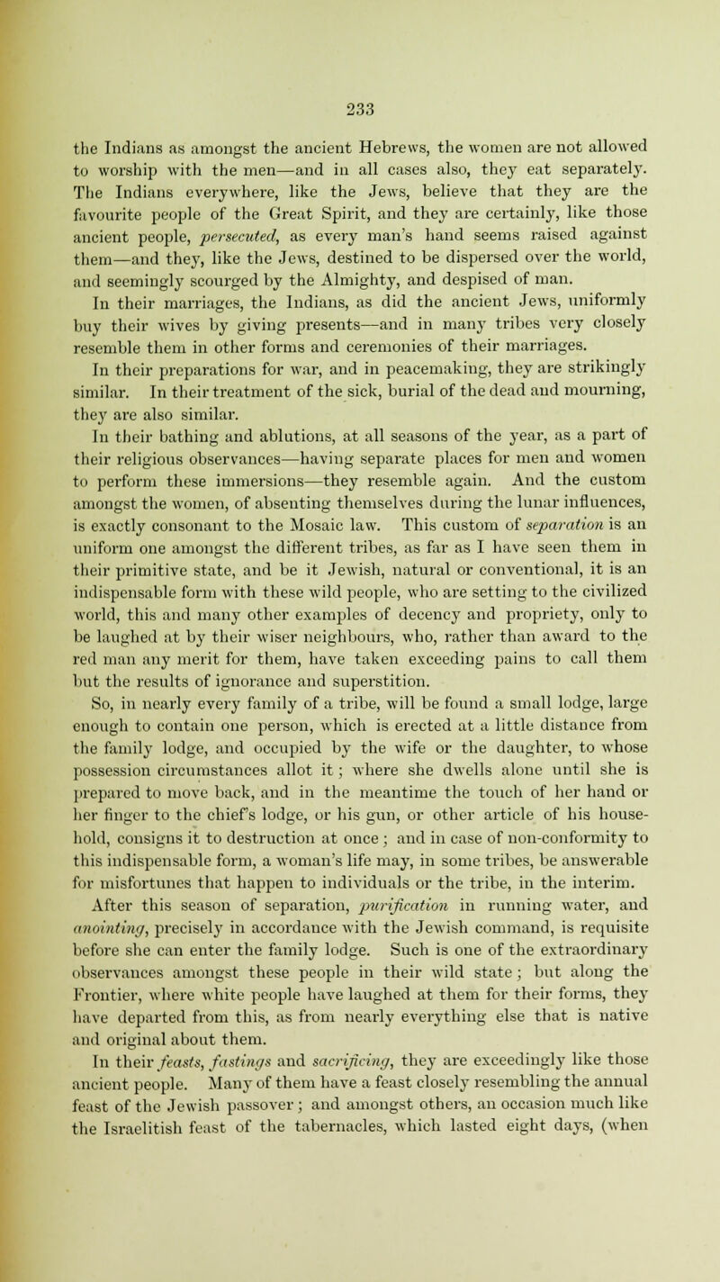 the Indians as amongst the ancient Hebrews, the women are not allowed to worship with the men—and in all cases also, they eat separately. The Indians everywhere, like the Jews, believe that they are the favourite people of the Great Spirit, and they are certainly, like those ancient people, persecuted, as every man's hand seems raised against them—and they, like the Jews, destined to be dispersed over the world, and seemingly scourged by the Almighty, and despised of man. In their marriages, the Indians, as did the ancient Jews, uniformly buy their wives by giving presents—and in many tribes very closely resemble them in other forms and ceremonies of their marriages. In their preparations for war, and in peacemaking, they are strikingly similar. In their treatment of the sick, burial of the dead and mourning, they are also similar. In their bathing and ablutions, at all seasons of the year, as a part of their religious observances—having separate places for men and women to perform these immersions—they resemble again. And the custom amongst the women, of absenting themselves during the lunar influences, is exactly consonant to the Mosaic law. This custom of separation is an uniform one amongst the different tribes, as far as I have seen them in their primitive state, and be it Jewish, natural or conventional, it is an indispensable form with these wild people, who are setting to the civilized world, this and many other examples of decency and propriety, only to be laughed at by their wiser neighbours, who, rather than award to the red man any merit for them, have taken exceeding pains to call them but the results of ignorance and superstition. So, in nearly every family of a tribe, will be found a small lodge, large enough to contain one person, which is erected at a little distance from the family lodge, and occupied by the wife or the daughter, to whose possession circumstances allot it; where she dwells alone until she is prepared to move back, and in the meantime the touch of her hand or her finger to the chief's lodge, or his gun, or other article of his house- hold, consigns it to destruction at once ; and in case of non-conformity to this indispensable form, a woman's life may, in some tribes, be answerable for misfortunes that happen to individuals or the tribe, in the interim. After this season of separation, purification in running water, and anointing, precisely in accordance with the Jewish command, is requisite before she can enter the family lodge. Such is one of the extraordinary observances amongst these people in their wild state; but along the Frontier, where white people have laughed at them for their forms, they have departed from this, as from nearly everything else that is native and original about them. In their feasts, fastings and sacrificing, they are exceedingly like those ancient people. Many of them have a feast closely resembling the annual feast of the Jewish passover ; and amongst others, an occasion much like the Israelitish feast of the tabernacles, which lasted eight days, (when