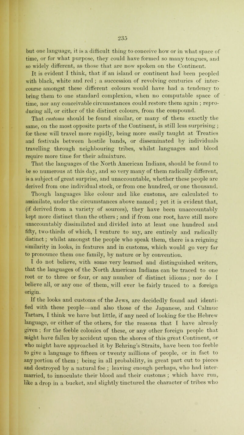 but one language, it is a difficult thing to conceive how or in what space of time, or for what purpose, they could have formed so many tongues, and so widely different, as those that are now spoken on the Continent. It is evident I think, that if an island or continent had been peopled with black, white and red ; a succession of revolving centuries of inter- course amongst these different colours would have had a tendency to bring them to one standard complexion, when no computable space of time, nor any conceivable circumstances could restore them again ; repro- ducing all, or cither of the distinct colours, from the compound. That customs should be found similar, or many of them exactly the same, on the most opposite parts of the Continent, is still less surprising ; for these will travel more rapidly, being more easily taught at Treaties and festivals between hostile bands, or disseminated by individuals travelling through neighbouring tribes, whilst languages and blood require more time for their admixture. That the languages of the North American Indians, should be found to he so numerous at this day, and so very many of them radically different, is a subject of great surprise, and unaccountable, whether these people are derived from one individual stock, or from one hundred, or one thousand. Though languages like colour and like customs, are calculated to assimilate, under the circumstances above named; yet it is evident that, (if derived from a variety of sources), they have been unaccountably kept more distinct than the others ; and if from one root, have still more unaccountably dissimilated and divided into at least one hundred and fifty, two-thirds of which, I venture to say, are entirely and radically distinct; whilst amongst the people who speak them, there is a reigning similarity in looks, in features and in customs, which would go very far to pronouuee them one family, by nature or by convention. I do not believe, with some very learned and distinguished writers, that the languages of the North American Indians can be traced to one root or to three or four, or any number of distinct idioms; nor do I believe all, or any one of them, will ever be fairly traced to a foreign origin. If the looks and customs of the Jews, are decidedly found and identi- fied with these people—and also those of the Japanese, and Calmuc Tartars, I think we have but little, if any need of looking for the Hebrew language, or either of the others, for the reasons that I have already given ; for the feeble colonies of these, or any other foreign people that might have fallen by accident upon the shores of this great Continent, or who might have approached it by Behring's Straits, have been too feeble to give a language to fifteen or twenty millions of people, or in fact to any portion of them ; being in all probability, in great part cut to pieces and destroyed by a natural foe ; leaving enough perhaps, who had inter- married, to innoculate their blood and their customs ; which have run, like a drop in a bucket, and slightly tinctured the character of tribes who