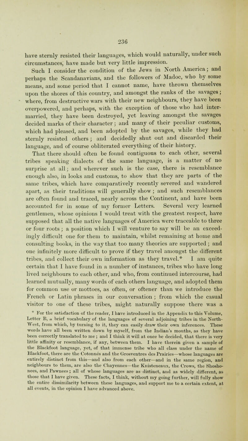have sternly resisted their languages, which would naturally, under such circumstances, have made but very little impression. Such I consider the condition of the Jews in North America; and perhaps the Scandanavians, and the followers of Madoc, who by some means, and some period that I cannot name, have thrown themselves upon the shores of this country, and amongst the ranks of the savages; where, from destructive wars with their new neighbours, they have been overpowered, and perhaps, with the exception of those who had inter- married, they have been destroyed, yet leaving amongst the savages decided marks of their character; and many of their peculiar customs, which had pleased, and been adopted by the savages, while they had sternly resisted others ; and decidedly shut out and discarded their language, and of course obliterated everything of their history. That there should often be found contiguous to each other, several tribes speaking dialects of the same language, is a matter of no surprise at all; and wherever such is the case, there is resemblance enough also, in looks and customs, to show that they are parts of the same tribes, which have comparatively recently severed and wandered apart, as their traditions will generally show ; and such resemblances are often found and traced, nearly across the Continent, and have been accounted for in some of my former Letters. Several very learned gentlemen, whose opinions I would treat with the greatest respect, have supposed that all the native languages of America were traceable to three or four roots ; a position which I will venture to say will be an exceed- ingly difficult one for them to maintain, whilst remaining at home and consulting books, in the way that too many theories are supported ; and one infinitely more difficult to prove if they travel amongst the different tribes, and collect their own information as they travel.* I am quite certain that I have found in a number of instances, tribes who have long lived neighbours to each other, and who, from continued intercourse, had learned mutually, many words of each others language, and adopted them for common use or mottoes, as often, or oftener than we introduce the French or Latin phrases in our conversation ; from which the casual visitor to one of these tribes, might naturally suppose there was a * For the satisfaction of the reader, I have introduced in the Appendix to this Volume, Letter B, a, brief vocabulary of the languages of several adjoining tribes in the North- West, from which, by turning to it, they can easily draw their own inferences. These words have all been written down by myself, from the Indian's mouths, as they have been correctly translated to me ; and I think it will at once be decided, that there is very little affinity or resemblance, if any, between them. I have therein given a sample of the Blackfoot language, yet, of that immense tribe who all class under the name of Blackfoot, there are the Cotonnes and the Grosventres des Prairies—whose languages are entirely distinct from this—and also from each other—and in the same region, and neighbours to them, are also the Chayennes—the Knisteneaux, the Crows, the Shosho- nees, and Pawnees ; all of whose languages are as distinct, and as widely different, as those that I have given. These facts, I think, without my going further, will fully show the entire dissimilarity between these languages, and support me to a certain extent, at all events, in the opinion I have advanced above.