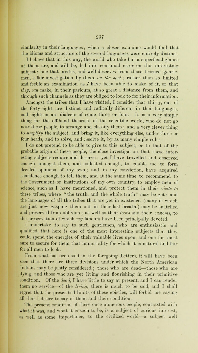 similarity in their languages; when a closer examiner would find that the idioms and structure of the several languages were entirely distinct. I believe that in this way, the world who take but a superficial glance at them, are, and will be, led into continual error on this interesting subject; one that invites, and well deserves from those learned gentle- men, a fair investigation by them, on the spot; rather than so limited and feeble an examination as / have been able to make of it, or that they, can make, in their parlours, at so great a distance from them, and through such channels as they are obliged to look to for their information. Amongst the tribes that I have visited, I consider that thirty, out of the forty-eight, are distinct and radically different in their languages, and eighteen are dialects of some three or four. It is a very simple thing for the off-hand theorists of the scientific world, who do not go near these people, to arrange and classify them ; and a very clever thing to simplify the subject, and bring it, like everything else, under three or four heads, and to solve, and resolve it, by as many simple rules. I do not pretend to be able to give to this subject, or to that of the probable origin of these people, the close investigation that these inter- esting subjects require and deserve ; yet I have travelled and observed enough amongst them, and collected enough, to enable me to form decided opinions of my own; and in my conviction, have acquired confidence enough to tell them, and at the same time to recommend to the Government or institutions of my own country, to employ men of science, such as I have mentioned, and protect them in their visits to these tribes, where  the truth, and the whole truth  may be got; and the languages of all the tribes that are yet in existence, (many of which are just now gasping them out in their last breath,) may be snatched and preserved from oblivion; as well as their looks and their customs, to the preservation of which my labours have been principally devoted. I undertake to say to such gentlemen, who are enthusiastic and qualified, that here is one of the most interesting subjects that they could spend the energies of their valuable lives upon, and one the most sure to secure for them that immortality for which it is natural and fair for all men to look. From what has been said in the foregoing Letters, it will have been seen that there are three divisions under which the North American Indians may be justly considered ; those who are dead—those who are dying, and those who are yet living and flourishing in their primitive condition. Of the dead, I have little to say at present, and I can render them no service—of the living, there is much to be said, and I shall regret that the prescribed limits of these epistles, will forbid me saying- all that I desire to say of them and their condition. The present condition of these once numerous people, contrasted with what it was, and what it is soon to be, is a subject of curious interest, as well as some importance, to the civilized world—a subject well