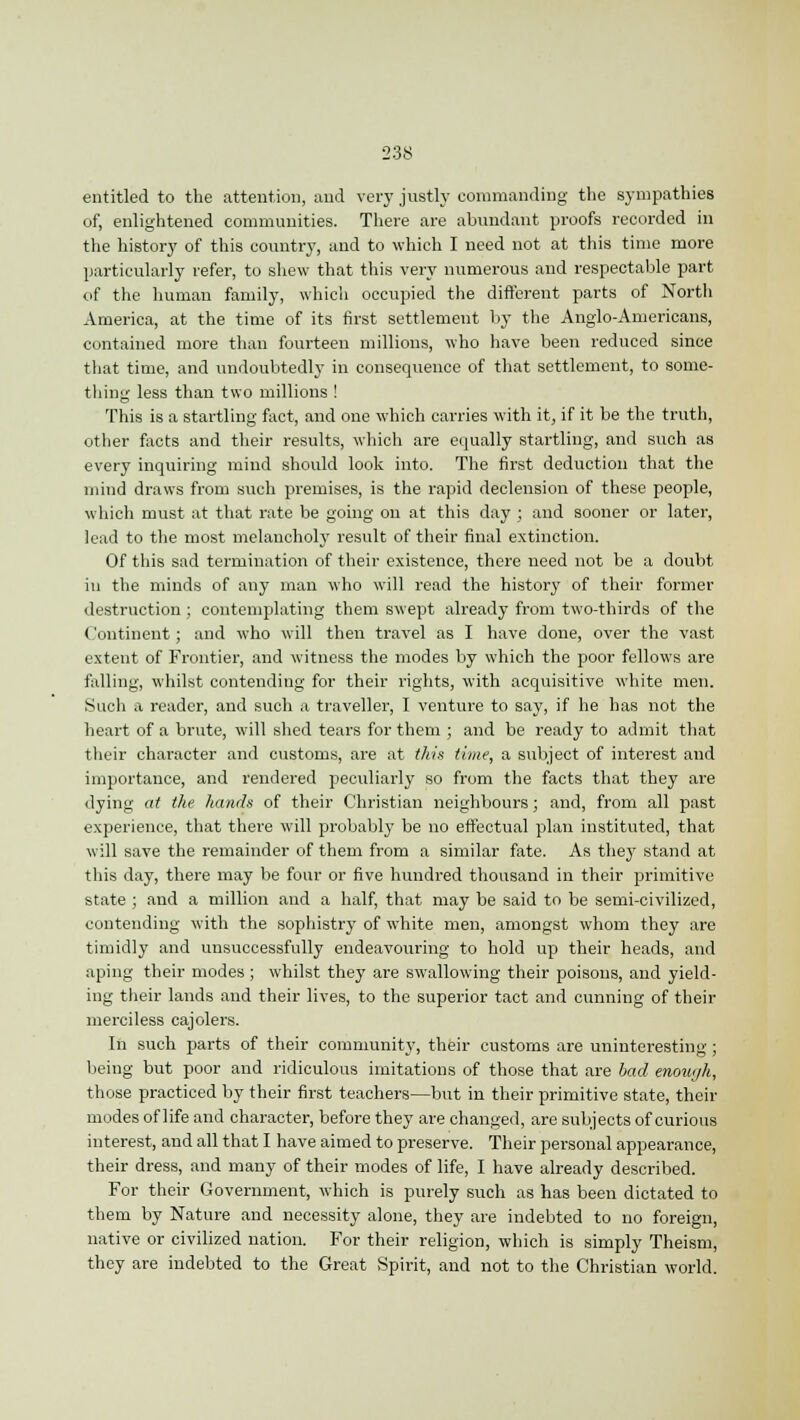 entitled to the attention, and very justly commanding the sympathies of, enlightened communities. There are abundant proofs recorded in the history of this country, and to which I need not at this time more particularly refer, to shew that this very numerous and respectable part of the human family, which occupied the different parts of North America, at the time of its first settlement by the Anglo-Americans, contained more than fourteen millions, who have been reduced since that time, and undoubtedly in consequence of that settlement, to some- thing less than two millions ! This is a startling fact, and one which carries with it, if it be the truth, other facts and their results, which are equally startling, and such as every inquiring mind should look into. The first deduction that the mind draws from such premises, is the rapid declension of these people, which must at that rate be going on at this day ; and sooner or later, lead to the most melancholy result of their final extinction. Of this sad termination of their existence, there need not be a doubt in the minds of any man who will read the history of their former destruction ; contemplating them swept already from two-thirds of the Continent; and who will then travel as I have done, over the vast extent of Frontier, and witness the modes by which the poor fellows are falling, whilst contending for their rights, with acquisitive white men. Such a reader, and such a traveller, I venture to say, if he has not the heart of a brute, will shed tears for them ; and be ready to admit that their character and customs, are at this time, a subject of interest and importance, and rendered peculiarly so from the facts that they are dying at the hands of their Christian neighbours; and, from all past experience, that there will probably be no effectual plan instituted, that will save the remainder of them from a similar fate. As they stand at this day, there may be four or five hundred thousand in their primitive state ; and a million and a half, that may be said to be semi-civilized, contending with the sophistry of white men, amongst whom they are timidly and unsuccessfully endeavouring to hold up their heads, and aping their modes ; whilst they are swallowing their poisons, and yield- ing their lands and their lives, to the superior tact and cunning of their merciless cajolers. In such parts of their community, their customs are uninteresting; being but poor and ridiculous imitations of those that are bad enouyh, those practiced by their first teachers—but in their primitive state, their modes of life and character, before they are changed, are subjects of curious interest, and all that I have aimed to preserve. Their personal appearance, their dress, and many of their modes of life, I have already described. For their Government, which is purely such as has been dictated to them by Nature and necessity alone, they are indebted to no foreign, native or civilized nation. For their religion, which is simply Theism, they are indebted to the Great Spirit, and not to the Christian world.