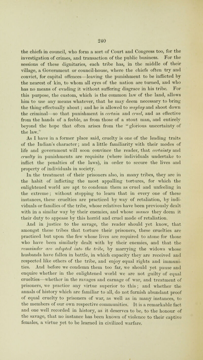 the chiefs in council, who form a sort of Court and Congress too, for the investigation of crimes, and transaction of the public business. For the sessions of these dignitaries, each tribe has, in the middle of their village, a Government or council-house, where the chiefs often try and convict, for capital offences—leaving the punishment to be inflicted by the nearest of kin, to whom all eyes of the nation are turned, and who has no means of evading it without suffering disgrace in his tribe. For this purpose, the custom, which is the common law of the land, allows him to use any means whatever, that he may deem necessary to bring the thing effectually about; and he is allowed to waylay and shoot down the criminal—so that punishment is certain and cruel, and as effective from the hands of a feeble, as from those of a stout man, and entirely beyond the hope that often arises from the  glorious uncertainty of the law. As I have in a former place said, cruelty is one of the leading traits of the Indian's character; and a little familiarity with their modes of life and government will soon convince the reader, that certainty and cruelty in punishments are requisite (where individuals undertake to inflict the penalties of the laws), in order to secure the lives and property of individuals in society. In the treatment of their prisoners also, in many tribes, they are in the habit of inflicting the most appalling tortures, for which the enlightened world are apt to condemn them as cruel and unfeeling in the extreme; without stopping to learn that in every one of these instances, these cruelties are practiced by way of retaliation, by indi- viduals or families of the tribe, whose relatives have been previously dealt with in a similar way by their enemies, and whose manes they deem it their duty to appease by this horrid and cruel mode of retaliation. And in justice to the savage, the reader should yet know, that amongst these tribes that torture their prisoners, these cruelties are practiced but upon the few whose lives are required to atone for those who have been similarly dealt with by their enemies, and that the remainder are adopted into the tribe, by marrying the widows whose husbands have fallen in battle, in which capacity they are received and respected like others of the tribe, and enjoy equal rights and immuni- ties. And before we condemn them too far, we should yet pause and enquire whether in the enlightened world we are not guilty of equal cruelties—whether in the ravages and carnage of war, and treatment of prisoners, we practice any virtue superior to this ; and whether the annals of history which are familiar to all, do not furnish abundant proof of equal cruelty to prisoners of war, as well as in many instances, to the members of our own respective communities. It is a remarkable fact and one well recorded in history, as it deserves to be, to the honour of the savage, that no instance has been known of violence to their captive females, a virtue yet to be learned in civilized warfare.