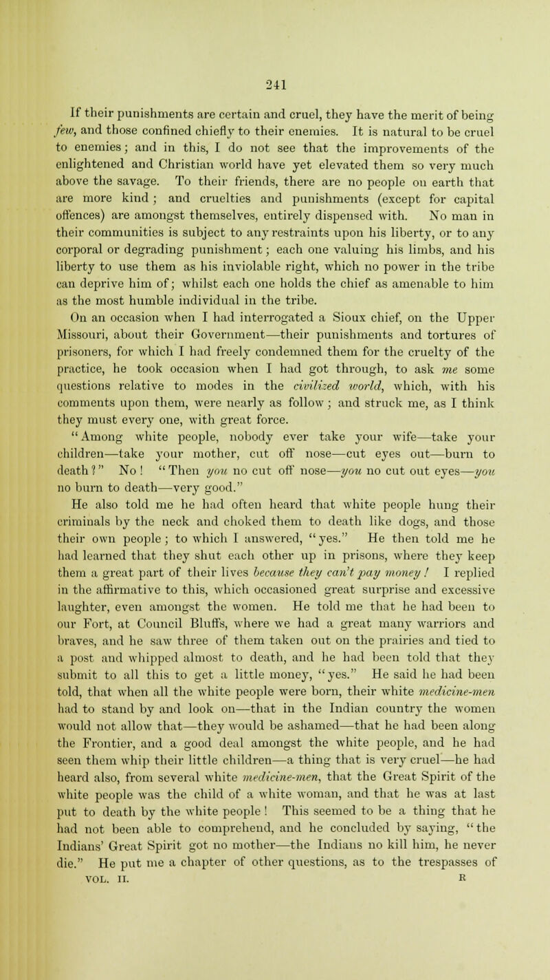 If their punishments are certain and cruel, they have the merit of being few, and those confined chiefly to their enemies. It is natural to be cruel to enemies; and in this, I do not see that the improvements of the enlightened and Christian world have yet elevated them so very much above the savage. To their friends, there are no people on earth that are more kind; and cruelties and punishments (except for capital offences) are amongst themselves, entirely dispensed with. No man in their communities is subject to any restraints upon his liberty, or to any corporal or degrading punishment; each one valuing his limbs, and his liberty to use them as his inviolable right, which no power in the tribe can deprive him of; whilst each one holds the chief as amenable to him as the most humble individual in the tribe. On an occasion when I had interrogated a Sioux chief, on the Upper Missouri, about their Government—their punishments and tortures of prisoners, for which I had freely condemned them for the cruelty of the practice, he took occasion when I had got through, to ask me some questions relative to modes in the civilized world, which, with his comments upon them, were nearly as follow; and struck me, as I think they must every one, with great force. Among white people, nobody ever take your wife—take your children—take your mother, cut off nose—cut eyes out—burn to death ? No !  Then you no cut off nose—you no cut out eyes—you no burn to death—very good. He also told me he had often heard that white people hung their criminals by the neck and choked them to death like dogs, and those their own people; to which I answered,  yes. He then told me he had learned that they shut each other up in prisons, where they keep them a great part of their lives because they can't pay money ! I replied in the affirmative to this, which occasioned great surprise and excessive laughter, even amongst the women. He told me that he had been to our Fort, at Council Bluffs, where we had a great many warriors and braves, and he saw three of them taken out on the prairies and tied to a post and whipped almost to death, and he had been told that they submit to all this to get a little money, yes. He said he had been told, that when all the white people were born, their white medicine-men had to stand by and look on—that in the Indian country the women would not allow that—they would be ashamed—that he had been along the Frontier, and a good deal amongst the white people, and he had seen them whip their little children—a thing that is very cruel—he had heard also, from several white medicine-men, that the Great Spirit of the white people was the child of a white woman, and that he was at last put to death by the white people ! This seemed to be a thing that he had not been able to comprehend, and he concluded by saying,  the Indians' Great Spirit got no mother—the Indians no kill him, he never die. He put me a chapter of other questions, as to the trespasses of VOL. II. R