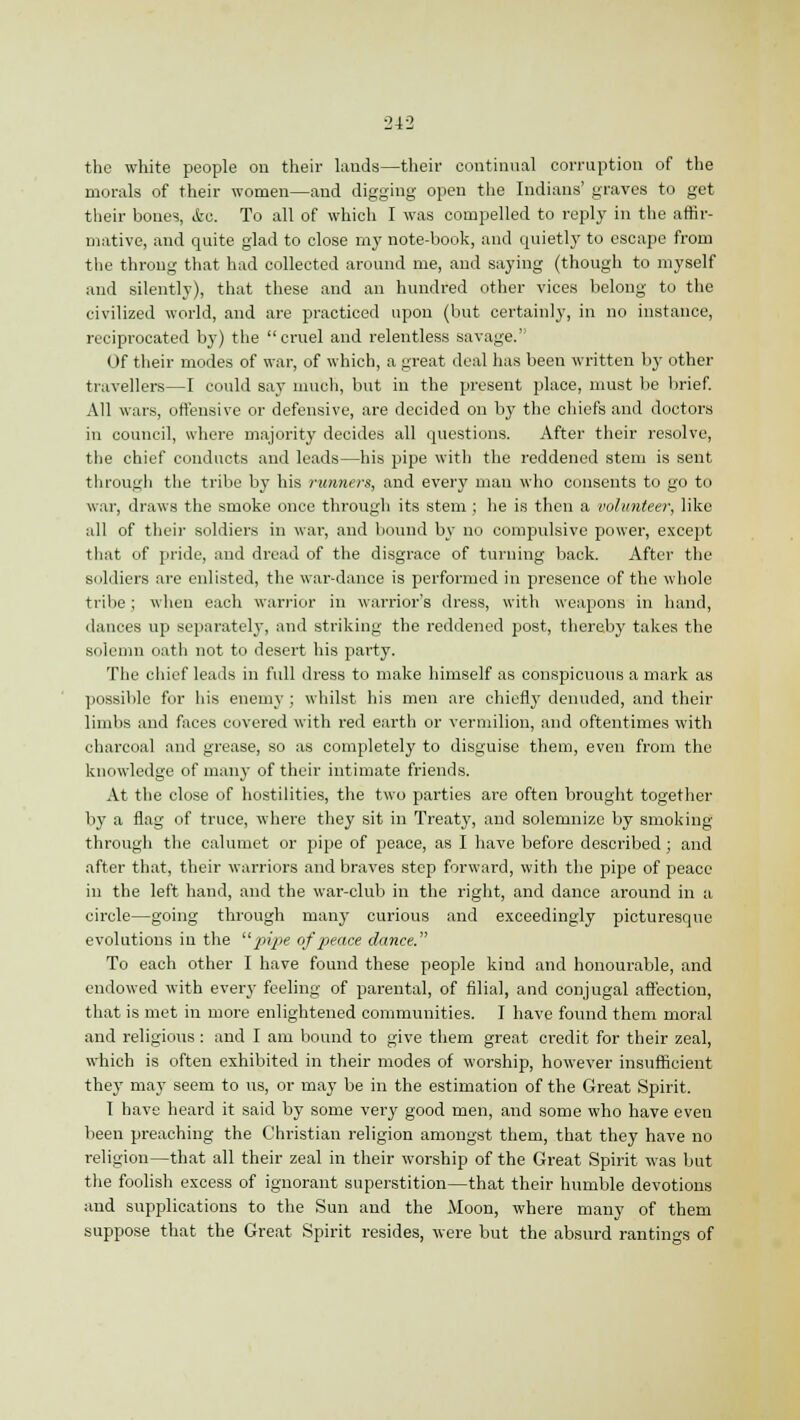 the white people on their lands—their continual corruption of the morals of their women—and digging open the Indians' graves to get their bones, &e. To all of which I was compelled to reply in the affir- mative, and quite glad to close my note-book, and quietly to escape from the throng that had collected around me, and saying (though to myself and silently), that these and an hundred other vices belong to the civilized world, and are practiced upon (but certainly, in no instance, reciprocated by) the cruel and relentless savage.' Of their modes of war, of which, a great deal has been written by other travellers—I could say much, but in the present place, must be brief. All wars, offensive or defensive, are decided on by the chiefs and doctors in council, where majority decides all questions. After their resolve, the chief conducts and leads—his pipe with the reddened stem is sent through the tribe by his runners, and every man who consents to go to war, draws the smoke once through its stem ; he is then a volunteer, like all of their soldiers in war, and bound by no compulsive power, except that of pride, and dread of the disgrace of turning back. After the soldiers are enlisted, the war-dance is performed in presence of the whole tribe; when each warrior in warrior's dress, with weapons in hand, dances up separately, and striking the reddened post, thereby takes the solemn oath not to desert his party. The chief leads in full dress to make himself as conspicuous a mark as possible for his enemy ; whilst his men are chiefly denuded, and their limbs and faces covered with red earth or vermilion, and oftentimes with charcoal and grease, so as completely to disguise them, even from the knowledge of many of their intimate friends. At the close of hostilities, the two parties are often brought together by a flag of truce, where they sit in Treaty, and solemnize by smoking through the calumet or pipe of peace, as I have before described; and after that, their warriors and braves step forward, with the pipe of peace in the left hand, and the war-club in the right, and dance around in a circle—going through many curious and exceedingly picturesque evolutions in the pipe of peace dance. To each other I have found these people kind and honourable, and endowed with every feeling of parental, of filial, and conjugal affection, that is met in more enlightened communities. I have found them moral and religious : and I am bound to give them great credit for their zeal, which is often exhibited in their modes of worship, however insufficient they may seem to us, or may be in the estimation of the Great Spirit. I have heard it said by some very good men, and some who have even been preaching the Christian religion amongst them, that they have no religion—that all their zeal in their worship of the Great Spirit was but the foolish excess of ignorant superstition—that their humble devotions and supplications to the Sun and the Moon, where many of them suppose that the Great Spirit resides, were but the absurd rantings of