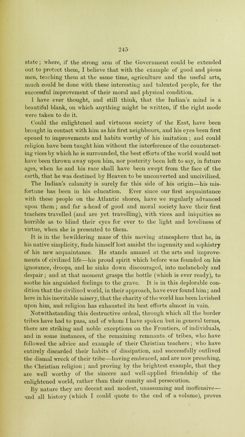 state; where, if the strong arm of the Government could be extended out to protect them, I believe that with the example of good and pious men, teaching them at the same time, agriculture and the useful arts, much could be done with these interesting and talented people, for the successful improvement of their moral and physical condition. 1 have ever thought, and still think, that the Indian's mind is a beautiful blank, on which anything might be written, if the right mode were taken to do it. (lould the enlightened and virtuous society of the East, have been brought in contact with him as his first neighbours, and his eyes been first opened to improvements and habits worthy of his imitation; and could religion have been taught him without the interference of the counteract- ing vices by which he is surrounded, the best efforts of the world would not have been thrown away upon him, nor posterity been left to say, in future ages, when he and his race shall have been swept from the face of the earth, that he was destined by Heaven to be unconverted and uncivilized. The Indian's calamity is surely far this side of his origin—his mis- fortune has been in his education. Ever since our first acquaintance with these people on the Atlantic shores, have we regularly advanced upon them; and far a-head of good and moral society have their first teachers travelled (and are yet travelling), with vices and iniquities so horrible as to blind their eyes for ever to the light and loveliness of virtue, when she is presented to them. It is in the bewildering maze of this moving atmosphere that he, in his native simplicity, finds himself lost amidst the ingenuity and sophistry of his new acquaintance. He stands amazed at the arts and improve- ments of civilized life—his proud spirit which before was founded on his ignorance, droops, and he sinks down discouraged, into melancholy and despair; and at that moment grasps the bottle (which is ever ready), to soothe his anguished feelings to the grave. It is in this deplorable con- dition that the civilized world, in their approach, have ever found him; and here in his inevitable misery, that the charity of the world has been lavished upon him, and religion has exhausted its best efforts almost in vain. Notwithstanding this destructive ordeal, through which all the border tribes have had to pass, and of whom I have spoken but in general terms, there are striking and noble exceptions on the Frontiers, of individuals, and in some instances, of the remaining remnants of tribes, who have followed the advice and example of their Christian teachers; who have entirely discarded their habits of dissipation, and successfully outlived the dismal wreck of their tribe—having embraced, and are now preaching, the Christian religion ; and proving by the brightest example, that they are well worthy of the sincere and well-applied friendship of the enlightened world, rather than their enmity and persecution. By nature they are decent and modest, unassuming and inoffensive— and all history (which I could quote to the end of a volume), proves