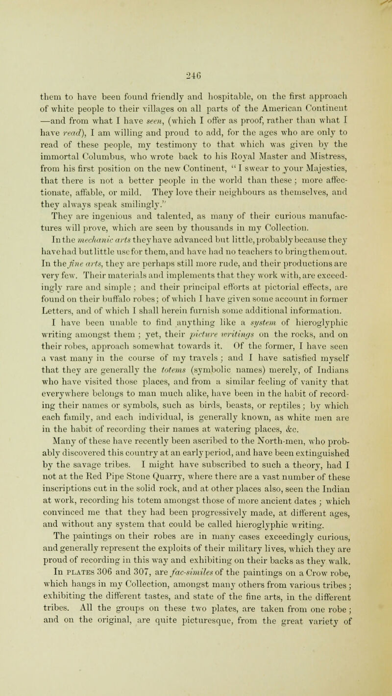 them to have been found friendly and hospitable, on the first approach of white people to their villages on all parts of the American Continent —and from what I have seen, (which I offer as proof, rather than what I have read), I am willing and proud to add, for the ages who are only to read of these people, my testimony to that which was given by the immortal Columbus, who wrote back to his Royal Master and Mistress, from his first position on the new Continent,  I swear to your Majesties, that there is not a better people in the world than these ; more affec- tionate, affable, or mild. They love their neighbours as themselves, and they always speak smilingly. They are ingenious and talented, as many of their curious manufac- tures will prove, which are seen by thousands in my Collection. In the mechanic arts they have advanced but little, probably because they have had butlittle use for them, and have had no teachers to bringthemout. In the fine arts, they are perhaps still more rude, and their productions are very few. Their materials and implements that they work with, are exceed- ingly rare and simple; and their principal efforts at pictorial effects, are found on their buffalo robes; of which I have given some account in former Letters, and of which I shall herein furnish some additional information. I have been unable to find anything like a system of hieroglyphic writing amongst them ; yet, their picture writings on the rocks, and on their robes, approach somewhat towards it. Of the former, I have seen a vast many in the course of my travels ; and I have satisfied myself that they are generally the totems (symbolic names) merely, of Indians who have visited those places, and from a similar feeling of vanity that everywhere belongs to man much alike, have been in the habit of record- ing their names or symbols, such as birds, beasts, or reptiles; by which each family, and each individual, is generallj' known, as white men are in the habit of recording their names at watering places, &c. Many of these have recently been ascribed to the North-men, who prob- ably discovered this country at an early period, and have been extinguished by the savage tribes. I might have subscribed to such a theory, had I not at the Red Pipe Stone Quarry, where there are a vast number of these inscriptions cut in the solid rock, and at other places also, seen the Indian at work, recording his totem amongst those of more ancient dates ; which convinced me that they had been progressively made, at different ages, and without any system that could be called hieroglyphic writing. The paintings on their robes are in many cases exceedingly curious, and generally represent the exploits of their military lives, which they are proud of recording in this way and exhibiting on their backs as they walk. In plates 306 and 307, are facsimiles of the paintings on a Crow robe, which hangs in my Collection, amongst many others from various tribes ; exhibiting the different tastes, and state of the fine arts, in the different tribes. All the groups on these two plates, are taken from one robe; and on the original, are quite picturesque, from the great variety of