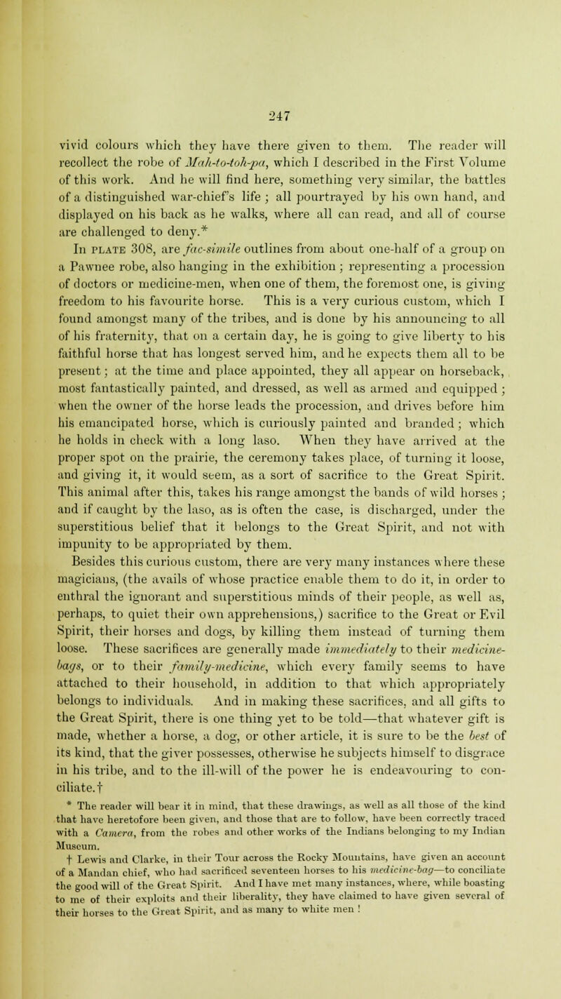 vivid colours which they have there given to them. The reader will recollect the robe of Mah-to-toh-pa, which I described in the First Volume of this work. And he will find here, something very similar, the battles of a distinguished war-chief's life ; all pourtrayed by his own hand, and displayed on his back as he walks, where all can read, and all of course are challenged to deny.* In plate 308, are facsimile outlines from about one-half of a group on a Pawnee robe, also hanging in the exhibition ; representing a procession of doctors or medicine-men, when one of them, the foremost one, is giving freedom to his favourite horse. This is a very curious custom, which I found amongst many of the tribes, and is done by his announcing to all of his fraternity, that on a certain day, he is going to give liberty to his faithful horse that has longest served him, and he expects them all to be present; at the time and place appointed, they all appear on horseback, most fantastically painted, and dressed, as well as armed and equipped ; when the owner of the horse leads the procession, and drives before him his emancipated horse, which is curiously painted and branded ; which he holds in check with a long laso. When they have arrived at the proper spot on the prairie, the ceremony takes place, of turning it loose, and giving it, it would seem, as a sort of sacrifice to the Great Spirit. This animal after this, takes his range amongst the bands of wild horses ; and if caught by the laso, as is often the case, is discharged, under the superstitious belief that it belongs to the Great Spirit, and not with impuuity to be appropriated by them. Besides this curious custom, there are very many instances where these magicians, (the avails of whose practice enable them to do it, in order to enthral the ignorant and superstitious minds of their people, as well as, perhaps, to quiet their own apprehensions,) sacrifice to the Great or Evil Spirit, their horses and dogs, by killing them instead of turning them loose. These sacrifices are generally made immediately to their medicine- bags, or to their family-medicine, which every family seems to have attached to their household, in addition to that which appropriately belongs to individuals. And in making these sacrifices, and all gifts to the Great Spirit, there is one thing yet to be told—that whatever gift is made, whether a horse, a dog, or other article, it is sure to be the best of its kind, that the giver possesses, otherwise he subjects himself to disgrace in his tribe, and to the ill-will of the power he is endeavouring to con- ciliate.! * The reader will bear it in mind, that these drawings, as well as all those of the kind that have heretofore been given, and those that are to follow, have been correctly traced with a Camera, from the robes and other works of the Indians belonging to my Indian Museum. t Lewis and Clarke, in their Tour across the Rocky Mountains, have given an account of a Mandan chief, who had sacrificed seventeen horses to his mcdieinc-bag—to conciliate the good will of the Great Spirit. And I have met many instances, where, while boasting to me of their exploits and their liberality, they have claimed to have given several of their horses to the Great Spirit, and as many to white men !