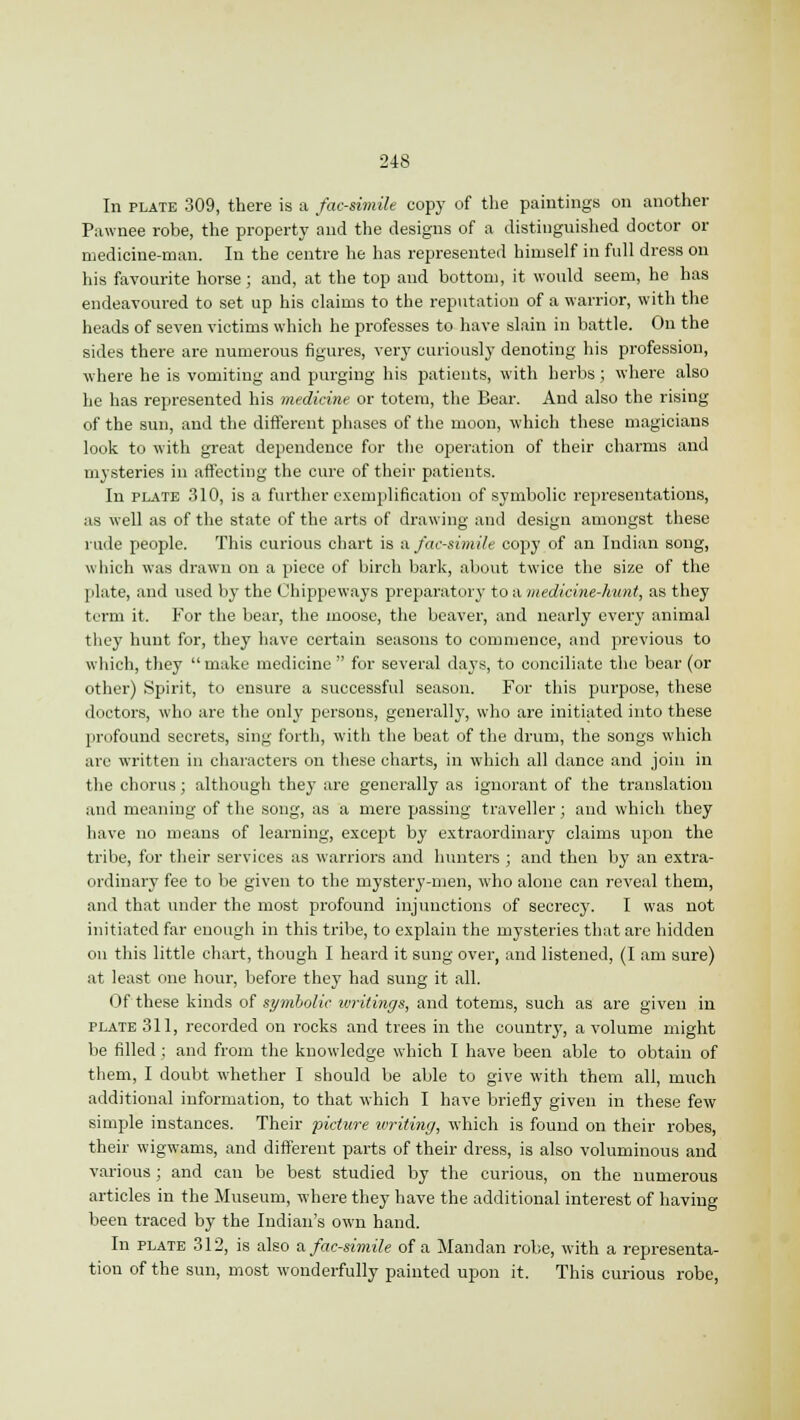 In plate 309, there is a facsimile copy of the paintings on another Pawnee robe, the property and the designs of a distinguished doctor or medicine-man. In the centre he has represented himself in full dress on his favourite horse; and, at the top and bottom, it would seem, he has endeavoured to set up his claims to the reputation of a warrior, with the heads of seven victims which he professes to have slain in battle. On the sides there are numerous figures, very curiously denoting his profession, where he is vomiting and purging his patients, with herbs; where also he has represented his medicine or totem, the Bear. And also the rising of the sun, and the different phases of the moon, which these magicians look to with great dependence for the operation of their charms and mysteries in affecting the cure of their patients. In plate 310, is a further exemplification of symbolic representations, as well as of the state of the arts of drawing and design amongst these rude people. This curious chart is a facsimile copy of an Indian song, which was drawn on a piece of birch bark, about twice the size of the plate, and used by the Chippeways preparatory to a medicine-hunt, as they term it. For the bear, the moose, the beaver, and nearly every animal they hunt for, they have certain seasons to commence, and previous to which, they make medicine  for several days, to conciliate the bear (or other) Spirit, to ensure a successful season. For this purpose, these doctors, who are the only persons, generally, who are initiated into these profound secrets, sing forth, with the beat of the drum, the songs which arc written in characters on these charts, in which all dance and join in the chorus; although they are generally as ignorant of the translation and meaning of the song, as a mere passing traveller; and which they have no means of learning, except by extraordinary claims upon the tribe, for their services as warriors and hunters ; and then by an extra- ordinary fee to be given to the mystery-men, who alone can reveal them, and that under the most profound injunctions of secrecy. I was not initiated far enough in this tribe, to explain the mysteries that are hidden on this little chart, though I heard it sung over, and listened, (I am sure) at least one hour, before they had sung it all. Of these kinds of symbolic writings, and totems, such as are given in plate 311, recorded on rocks and trees in the country, a volume might be filled; and from the knowledge which I have been able to obtain of them, I doubt whether I should be able to give with them all, much additional information, to that which I have briefly given in these few simple instances. Their picture writing, which is found on their robes, their wigwams, and different parts of their dress, is also voluminous and various ; and can be best studied by the curious, on the numerous articles in the Museum, where they have the additional interest of having been traced by the Indian's own hand. In plate 312, is also a. facsimile of a Mandan robe, with a representa- tion of the sun, most wonderfully painted upon it. This curious robe,