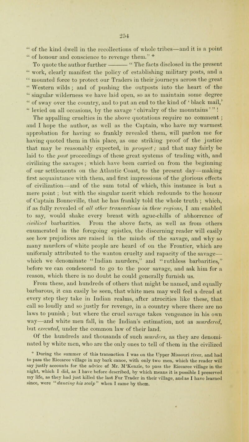  of the kind dwell in the recollections of whole tribes—and it is a point  of honour and conscience to revenge them. * To quote the author further  The facts disclosed in the present  work, clearly manifest the policy of establishing military posts, and a  mounted force to protect our Traders in their journeys across the great  Western wilds; and of pushing the outposts into the heart of the  singular wilderness we have laid open, so as to maintain some degree  of sway over the country, and to put an end to the kind of ' black mail,'  levied on all occasions, by the savage ' chivalry of the mountains'  ! The appalling cruelties in the above quotations require no comment ; and I hope the author, as well as the Captain, who have my warmest approbation for having so frankly revealed them, will pardon me for having quoted them in this place, as one striking proof of the justice that may be reasonably expected, in prospect; and that may fairly be laid to the past proceedings of these great systems of trading with, and civilizing the savages ; which have been carried on from the beginning of our settlements on the Atlantic Coast, to the present day—making first acquaintance with them, and first impressions of the glorious effects of civilization—and of the sum total of which, this instance is but a mere point ; but with the singular merit which redounds to the honour of Captain Bonneville, that he has frankly told the whole truth ; which, if as fully revealed of all other transactions in these regions, I am enabled to say, would shake every breast with ague-chills of abhorrence of civilized barbarities. From the above facts, as well as from others enumerated in the foregoing epistles, the discerning reader will easily see how prejudices are raised in the minds of the savage, and why so many murders of white people are heard of on the Frontier, which are uniformly attributed to the wanton cruelty and rapacity of the savage— which we denominate Indian murders, and ruthless barbarities, before we can condescend to go to the poor savage, and ask him for a reason, which there is no doubt he could generally furnish us. From these, and hundreds of others that might be named, and equally barbarous, it can easily be seen, that white men may well feel a dread at every step they take in Indian realms, after atrocities like these, that call so loudly and so justly for revenge, in a country where there are no laws to punish; but where the cruel savage takes vengeance in his own way—and white men fall, in the Indian's estimation, not as murdered, but executed, under the common law of their land. Of the hundreds and thousands of such murders, as they are denomi- nated by white men, who are the only ones to tell of them in the civilized * During the summer of this transaction I was on the Upper Missouri river, and had to pass the Riccaree village in my bark canoe, with only two men, which the reader will say justly accounts for the advice of Mr. M'Kenzie, to pass the Riccaree village in the night, which I did, as I have before described, by which means it is possible I preserved my life, as they had just killed the last Fur Trader in their village, and as I have learned since, were dancing his scalp when I came by them.