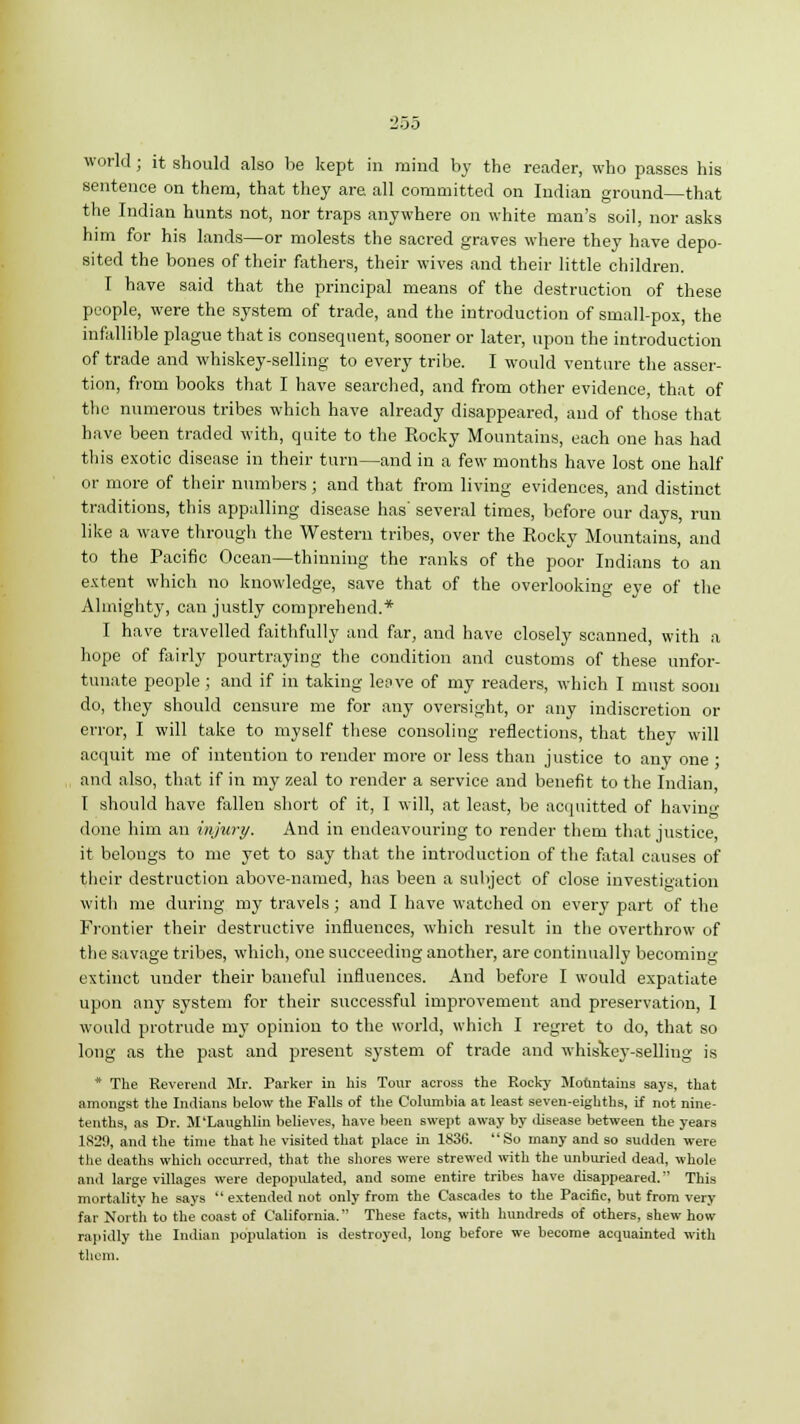 world ; it should also be kept in mind by the reader, who passes his sentence on them, that they are all committed on Indian ground—that the Indian hunts not, nor traps anywhere on white man's soil, nor asks him for his lands—or molests the sacred graves where they have depo- sited the bones of their fathers, their wives and their little children. I have said that the principal means of the destruction of these people, were the system of trade, and the introduction of small-pox, the infallible plague that is consequent, sooner or later, upon the introduction of trade and whiskey-selling to every tribe. I would venture the asser- tion, from books that I have searched, and from other evidence, that of the numerous tribes which have already disappeared, and of those that have been traded with, quite to the Rocky Mountains, each one has had this exotic disease in their turn—and in a few months have lost one half or more of their numbers; and that from living evidences, and distinct traditions, this appalling disease has' several times, before our days, run like a wave through the Western tribes, over the Rocky Mountains, and to the Pacific Ocean—thinning the ranks of the poor Indians to an extent which no knowledge, save that of the overlooking eye of the Almighty, can justly comprehend.* I have travelled faithfully and far, and have closely scanned, with a hope of fairly pourtraying the condition and customs of these unfor- tunate people; and if in taking leave of my readers, which I must soon do, they should censure me for any oversight, or any indiscretion or error, I will take to myself these consoling reflections, that they will acquit me of intention to render more or less than justice to any one; and also, that if in my zeal to render a service and benefit to the Indian, I should have fallen short of it, I will, at least, be acquitted of having done him an injury. And in endeavouring to render them that justice, it belongs to me yet to say that the introduction of the fatal causes of their destruction above-named, has been a subject of close investigation witli me during my travels; and I have watched on every part of the Frontier their destructive influences, which result in the overthrow of the savage tribes, which, one succeeding another, are continually becoming extinct under their baneful influences. And before I would expatiate upon any system for their successful improvement and preservation, I would protrude my opinion to the world, which I regret to do, that so long as the past and present system of trade and whiskey-selling is * The Reverend Mr. Parker in his Tour across the Rocky Mountains says, that amongst the Indians below the Falls of the Columbia at least seven-eighths, if not nine- tenths, as Dr. M'Laughlin believes, have been swept away by disease between the years 1829, and the time that he visited that place in 1836. So many and so sudden were the deaths which occurred, that the shores were strewed with the unburied dead, whole and large villages were depopulated, and some entire tribes have disappeared. This mortality he says  extended not only from the Cascades to the Pacific, but from very far North to the coast of California. These facts, with hundreds of others, shew how rapidly the Indian population is destroyed, long before we become acquainted with them.