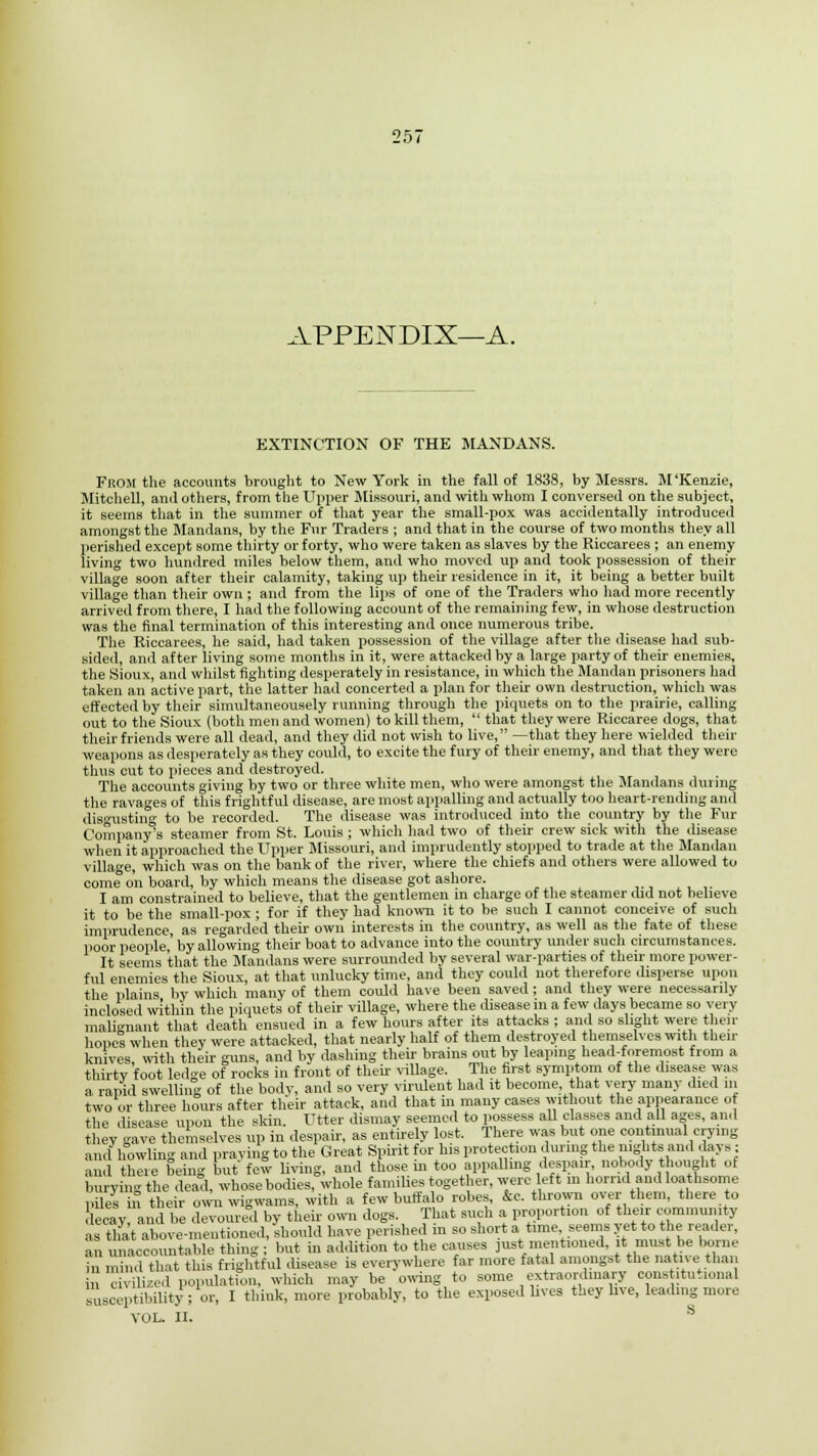 APPENDIX—A. EXTINCTION OF THE MANDANS. From the accounts brought to New York in the fall of 1838, by Messrs. M'Kenzie, Mitchell, and others, from the Upper Missouri, and with whom I conversed on the subject, it seems that in the summer of that year the small-pox was accidentally introduced amongst the Mandans, by the Fur Traders ; and that in the course of two months they all perished except some thirty or forty, who were taken as slaves by the Riccarees ; an enemy living two hundred miles below them, and who moved up and took possession of their village soon after their calamity, taking up their residence in it, it being a better built village than their own ; and from the lips of one of the Traders who had more recently arrived from there, I had the following account of the remaining few, in whose destruction was the final termination of this interesting and once numerous tribe. The Riccarees, he said, had taken possession of the village after the disease had sub- sided, and after living some months in it, were attacked by a large party of their enemies, the Sioux, and whilst fighting desperately in resistance, in which the Mandan prisoners had taken an active part, the latter had concerted a plan for their own destruction, which was effected by their simultaneousely running through the piquets on to the prairie, calling out to the Sioux (both men and women) to kill them,  that they were Riccaree dogs, that their friends were all dead, and they did not wish to live, —that they here wielded their weapons as desperately as they could, to excite the fury of their enemy, and that they were thus cut to pieces and destroyed. The accounts giving by two or three white men, who were amongst the Mandans during the ravages of this frightful disease, are most appalling and actually too heart-rending and disgusting to be recorded. The disease was introduced into the country by the Fur Company's steamer from St. Louis ; which had two of their crew sick with the disease when it approached the Upper Missouri, and imprudently stopped to trade at the Mandan village, which was on the bank of the river, where the chiefs and others were allowed to come on board, by which means the disease got ashore. I am constrained to believe, that the gentlemen in charge of the steamer did not believe it to be the small-pox ; for if they had known it to be such I cannot conceive of such imprudence, as regarded their own interests in the country, as well as the fate of these poor people,' by allowing their boat to advance into the country under such circumstances. It seems that the Mandans were surrounded by several war-parties of their more power- ful enemies the Sioux, at that unlucky time, and they could not therefore disperse upon the plains by which many of them could have been saved ; and they were necessarily inclosed within the piquets of their village, where the disease in a few days became so very malignant that death ensued in a few hours after its attacks ; and so slight were then- hones when tliev were attacked, that nearly half of them destroyed themselves with then- knives, with their guns, and by dashing their brains out by leaping head-foremost from a thirty foot ledge of rocks in front of their village. The first symptom of the disease was a rapid swelling of the bodv, and so very virulent had it become that very many died in two or three hours after their attack, and that in many cases without the appearance of the disease upon the skin. Utter dismay seemed to possess all classes and all ages, and they gave themselves up in despair, as entirely lost. There was but one continual crying and howling and praying to the Great Spirit for his protection during the nights and days : and there being but few living, and those in too appalling despair, nobody thought of burying the .lead, whose bodies, whole families together, were eft in horrid and loathsome piles ill their own wigwams, with a few buffalo robes, &c. thrown over them, there to decay, and be devoured by their own dogs. That such a proportion of their community aentioned, should have perished in so short a time, seems yet to the reader,